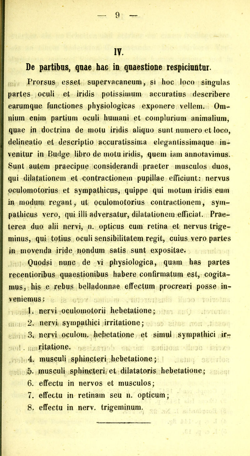 IV. De partibus, quae hac in quaestione respiciuntur. ; Prorsus esset supervacaneum, si hoc loco singulas partes oculi et iridis potissimum accuratius describere earumque functiones physiologicas exponere vellem. Om- nium enim partium oculi humani et complurium animalium, quae in doctrina de motu iridis aliquo sunt numero et loco, delineatio et descriptio accuratissima elegantissimaque in- venitur in Budge libro de motu iridis, quem iam annotavimus. Sunt autem praecipue considerandi praeter musculos duos, qui dilatationem et contractionem pupillae efficiunt: nervus oculomotorius et sympathicus, quippe qui motum iridis eum in modum regant, ut oculomotorius contractionem, sym- pathicus vero, qui illi adversatur, dilatationem efficiat. Prae- terea duo alii nervi, n. opticus cum retina et nervus trige- minus, qui totius oculi sensibilitatem regit, cuius vero partes in movenda iride nondum satis sunt expositae. Quodsi nunc de vi physiologica, quam has partes recentioribus quaestionibus habere confirmatum est, cogita- mus, his e rebus belladonnae effectum procreari posse in- veniemus; 1. nervi oculomotorii hebetatione; 2. nervi sympathici irritatione; in 3* nervi oculoim hebetatione et simul sympathici ir- .1. jji^ritatione. 4. musculi sphincteri hebetatione; 5* musculi sphincteri^ et dilatatoris hebetatione; 6. effectu in nervos et musculos; 7* effectu in retinam seu n. opticum; 8, effectu in nerv. trigeminum.