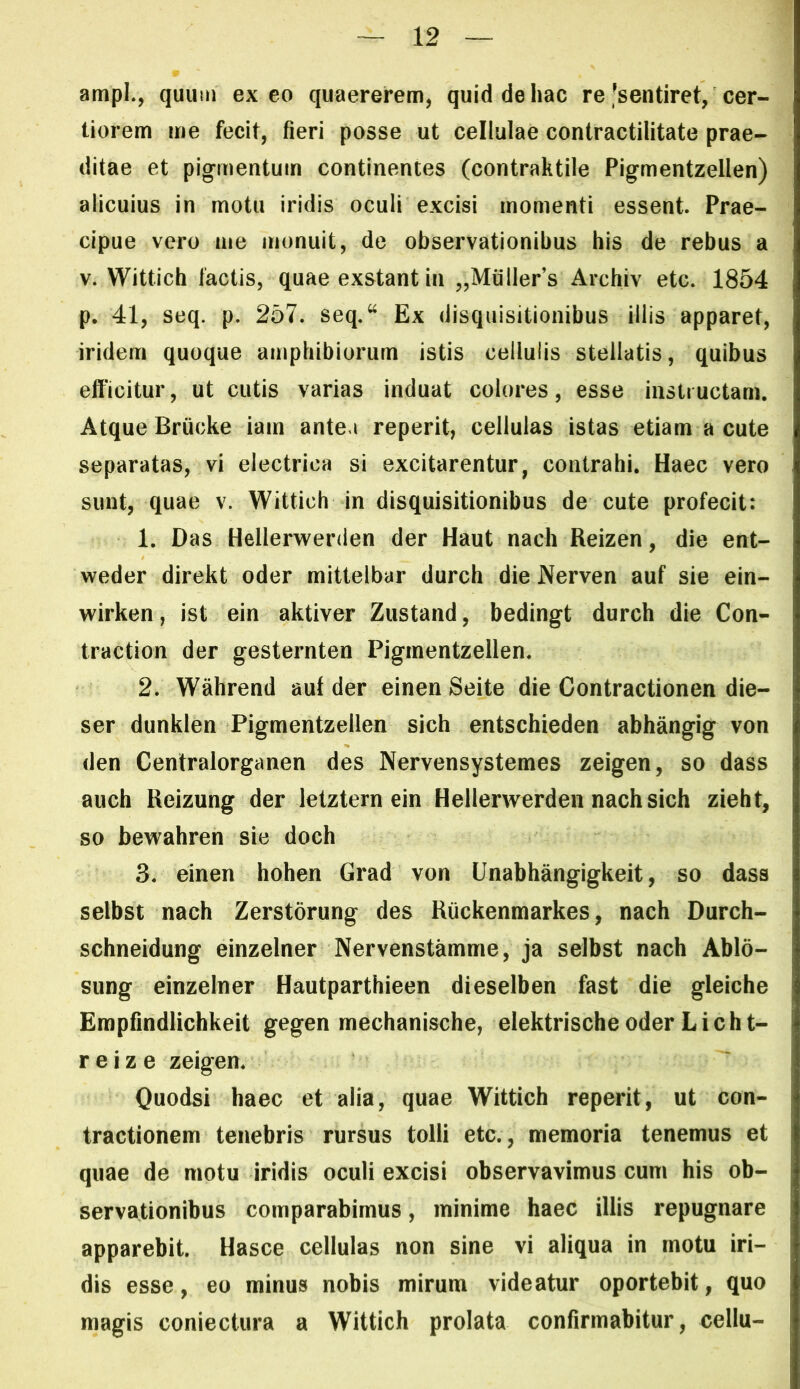 ampL, quum exeo quaererem, quid de hac re'sentiret, cer- tiorem me fecit, fieri posse ut cellulae contractilitate prae- ditae et pigmentum continentes (contraktile Pigmentzellen) alicuius in motu iridis oculi excisi momenti essent. Prae- cipue vero me monuit, de observationibus his de rebus a V. Wittich lactis, quae exstant in „Mullers Archiv etc. 1854 p. 41, seq. p. 257. seq,“ Ex disquisitionibus illis apparet, iridem quoque amphibiorum istis cellulis stellatis, quibus efficitur, ut cutis varias induat colores, esse instructam. Atque Briicke iain antea reperit, cellulas istas etiam a cute separatas, vi electrica si excitarentur, contrahi. Haec vero sunt, quae v. Wittich in disquisitionibus de cute profecit: 1. Das Hellerwenlen der Haut nach Reizen, die ent- weder direkt oder mittelbar durch die Nerven auf sie ein- wirken, ist ein aktiver Zustand, bedingt durch die Con- traction der gesternten Pigmentzellen. 2. Wahrend aut der einen Seite die Contractionen die- ser dunklen Pigmentzellen sich entschieden abhangig von den Centralorganen des Nervensystemes zeigen, so dass auch Reizung der letztern ein Hellerwerden nach sich zieht, so bewahren sie doch 3. einen hohen Grad von Unabhangigkeit, so dass selbst nach Zerstorung des Ruckenmarkes, nach Durch- schneidung einzelner Nervenstamme, ja selbst nach Ablo- sung einzelner Hautparthieen dieselben fast die gleiche Erapfindlichkeit gegen mechanische, elektrischeoderLicht- r e i z e zeigen. Quodsi haec et alia, quae Wittich reperit, ut con- tractionem tenebris rursus tolli etc., memoria tenemus et quae de motu iridis oculi excisi observavimus cum his ob- servationibus comparabimus, minime haec illis repugnare apparebit. Hasce cellulas non sine vi aliqua in motu iri- dis esse, eo minus nobis mirum videatur oportebit, quo magis coniectura a Wittich prolata confirmabitur, cellu-