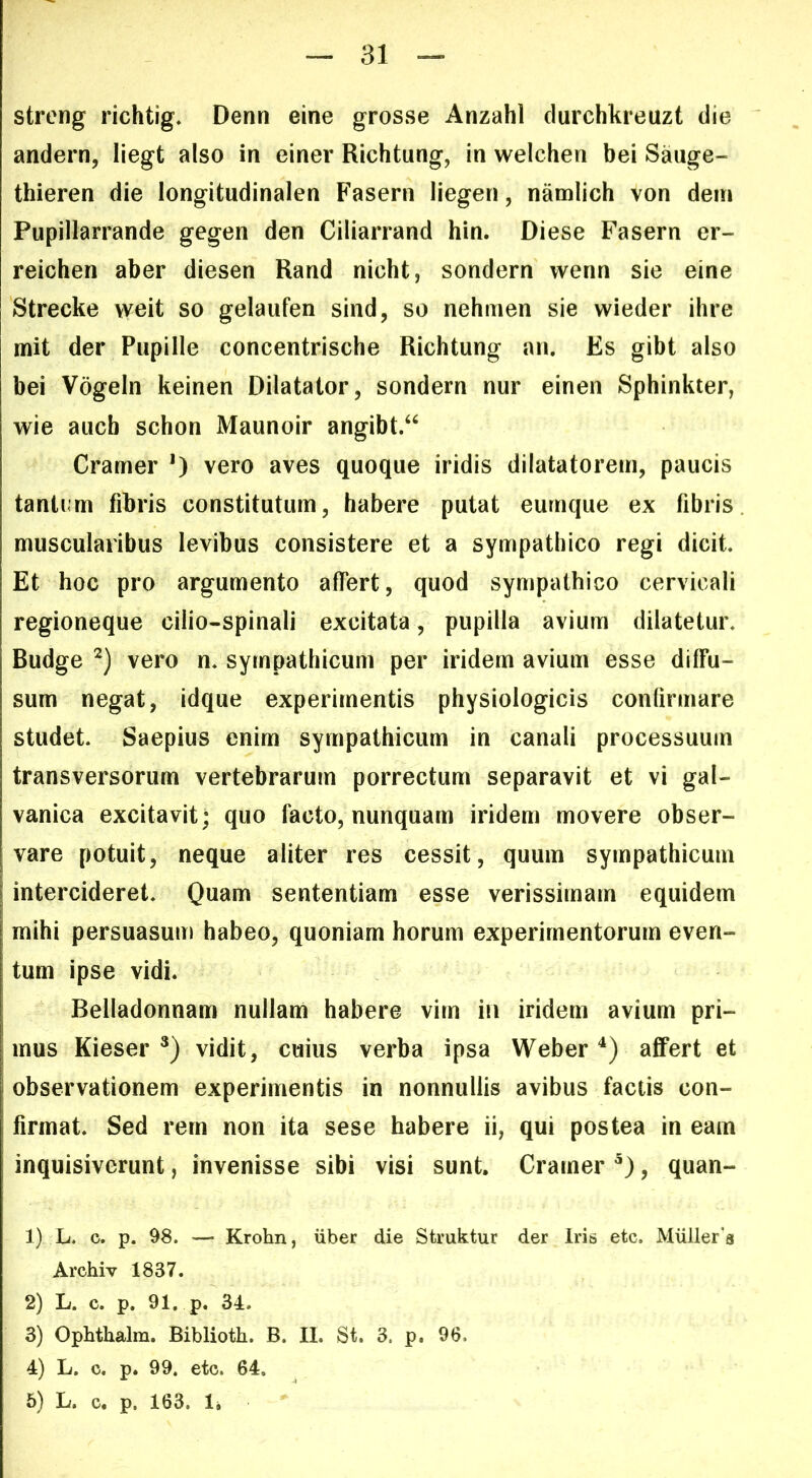 31 — streng richtig* Denn eine grosse Anzahl clurchkreuzt die andern, liegt also in einer Richtung, in welchen bei Sauge- thieren die longitudinalen Fasern liegen, namlich von dein Pupillarrande gegen den Ciliarrand hin. Diese Fasern er- reichen aber diesen Rand nicht, sondern wenn sie eine Strecke \veit so gelaufen sind, so nehmen sie wieder ihre mit der Pupille concentrische Richtung an. Es gibt also bei Vogeln keinen Dilatator, sondern nur einen Sphinkter, wie aiicb schon Maunoir angibt.“ Cramer *) vero aves quoque iridis dilatatorem, paucis tanti’m fibris constitutum, habere putat eurnque ex fibris muscularibus levibus consistere et a sympathico regi dicit. Et hoc pro argumento affert, quod sympathico cervicali regioneque cilio-spinali excitata, pupilla avium dilatetur. Budge vero n. sympathicum per iridem avium esse diffu- sum negat, idque experimentis physiologicis confirmare studet. Saepius enim sympathicum in canali processuum transversorum vertebrarum porrectum separavit et vi gal- vanica excitavit; quo facto, nunquam iridem movere obser- vare potuit, neque aliter res cessit, quum sympathicum intercideret. Quam sententiam esse verissimam equidem mihi persuasum habeo, quoniam horum experimentorum even- tum ipse vidi. Belladonnam nullam habere vim in iridem avium pri- mus Kieser vidit, cuius verba ipsa Weberaffert et observationem experimentis in nonnullis avibus factis con- firmat. Sed rem non ita sese habere ii, qui postea in eam inquisiverunt, invenisse sibi visi sunt. Cramer , quan- 1) L. c. p. 98. — Krohn, uber die Struktur der Iris etc. Muller‘s Archiv 1837. 2) L. c. p. 91. p. 34. 3) Opbthalra. Biblioth. B. II. St. 3. p. 96. 4) L. c. p. 99. etc. 64.