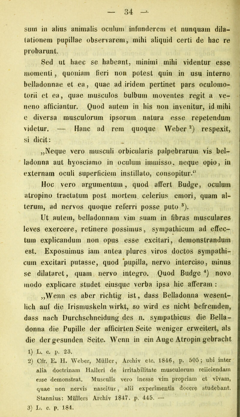 siins in alius animalis oculum infunderem et nunquam dila- tationem pupillae observarem, mihi aliquid certi de hac re probarunt. Sed ut haec se habeant, minimi mihi videntur esse momenti, quoniam fieri non potest quin in usu interno belladonnae et ea, quae ad iridern pertinet pars oculomo- torii et ea, quae musculos bulbum moventes regit a ve- neno afficiantur. Quod autem in his non invenitur, id mihi e diversa musculorum ipsorum natura esse repetendum videtur. — Hanc ad rem quoque Weber respexit, si dicit: 5,Neque vero musculi orbicularis palpebrarum vis bel- ladonna aut hyosciamo in oculum immisso, neque opio, in externam oculi superficiem instillato, consopitur.^* Hoc vero argumentum, quod affert Budge, oculum atropino tractatum post mortem celerius emori, quam al- terum, ad nervos quoque referri posse puto *). Ut autem, belladonnam vim suam in fibras musculares leves exercere, retinere possimus, sympathicum ad effec- tum explicandum non opus esse excitari, demonstrandum est. Exposuimus iam antea plures viros doctos sympathi- cum excitari putasse, quod ‘pupilla, nervo interciso, minus se dilataret, quam nervo integro. Quod Budge novo modo explicare studet eiusque verba ipsa hic afferam : „Weim es aber richtig ist, dass Belladonna vvesent- lich auf die Irismuskeln wirkt, so wird es nicht befremden, dass nach Durchschneidung des n. sympathicus die Bella- donna die Pupille der afficirten Seite weniger erweitert, ais die dergesunden Seite. Wenn in ein Auge Atropin gebracht 1) L. c. jj. 23. 2) Cfr. E. H. Weber, Mulier, Archiv etc. 1846, p. 505; ubi inter alia doctrinam Halleri de irritabilitate musculorum reiiciendam esse demonstrat. Musculis vero inesse vim propriam et vivam, quae non nervis nascitur, alii expeidmentis docere studebant. Stannius: Miillers Archiv 1847. p. 445, — 3) L. c. p. 184.