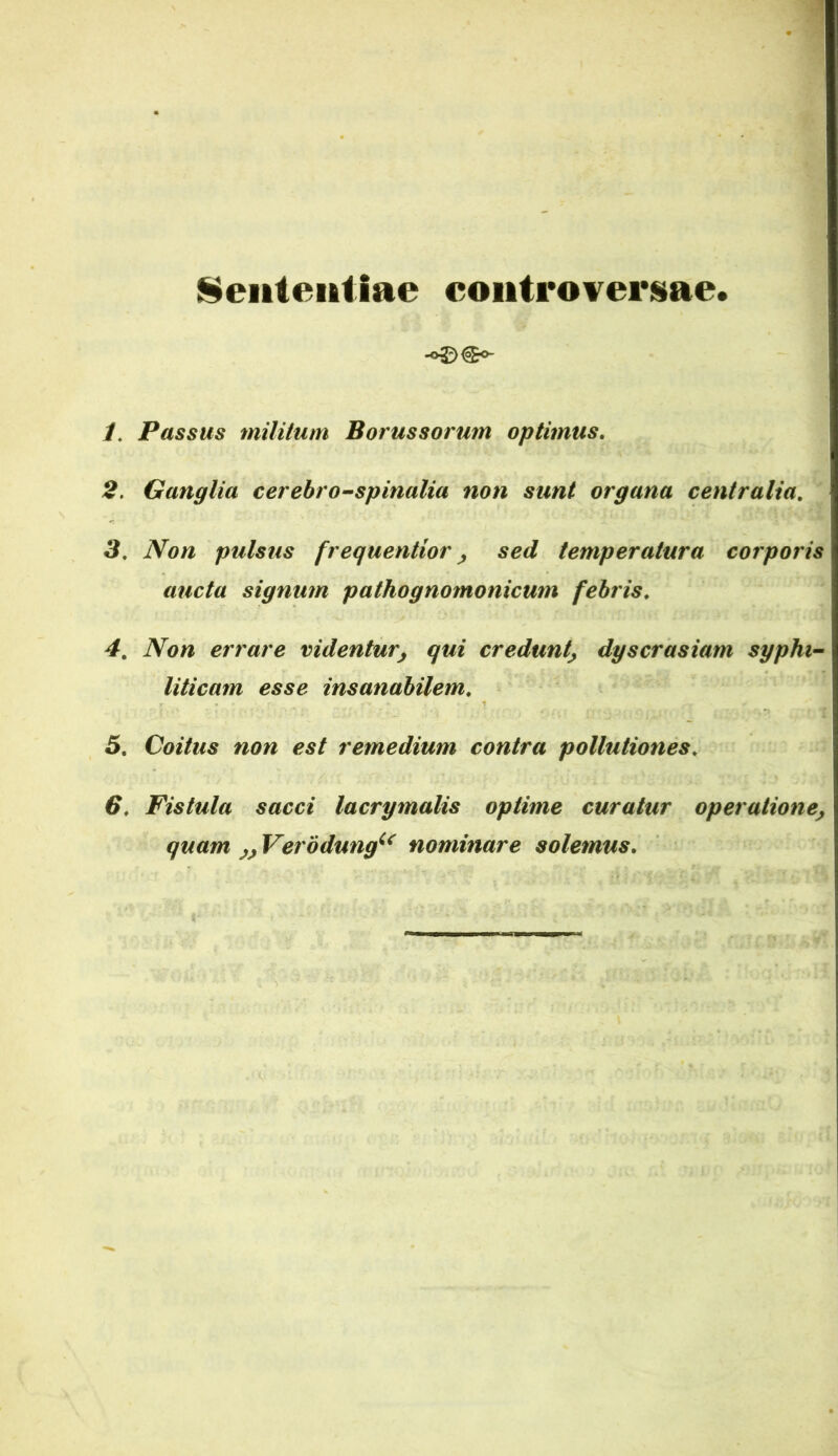 Sententiae controverisiae. •o^X^o- 1, Passus militum Borussorum optimus, 2, Ganglia cerebro^spinalia non sunt organa centralia, 3, Non pulsus frequentior ^ sed temperatura corporis aucta signum pathognomonicum febris, 4, Non errare videntur^ qui credunt^ dyscrasiam sypht~ Uticam esse insanabilem, 5, Coitus non est remedium contra pollutiones, 6, Fistula sacci lacrymalis optime curatur operatione^ quam Verodung^^ nominare solemus.