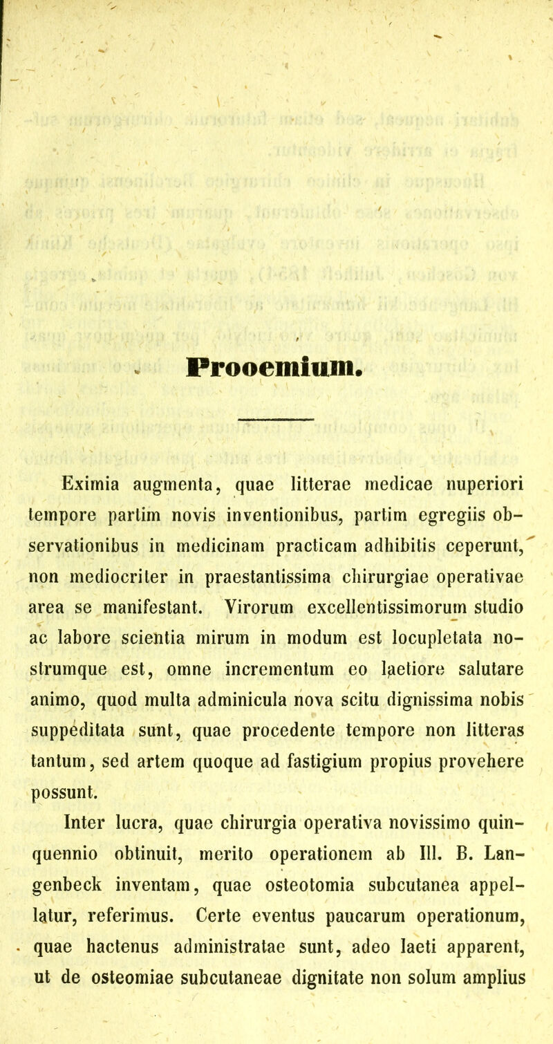 Prooemium, Eximia augmenta, quae litterae medicae nuperiori tempore partim novis inventionibus, partim egregiis ob- servationibus in medicinam practicam adhibitis ceperunt,^ non mediocriter in praestantissima chirurgiae operativae area se manifestant. Virorum excellentissimorum studio ac labore scientia mirum in modum est locupletata no- strumque est, omne incrementum eo Ifietiore salutare animo, quod multa adminicula nova scitu dignissima nobis suppeditata sunt, quae procedente tempore non litteras tantum, sed artem quoque ad fastigium propius provehere possunt. Inter lucra, quae chirurgia operativa novissimo quin- quennio obtinuit, merito operationem ab 111, B. Lan- genbeck inventam, quae osteotomia subcutanea appel- latur, referimus. Certe eventus paucarum operationum, quae hactenus administratae sunt, adeo laeti apparent, ut de osteomiae subcutaneae dignitate non solum amplius