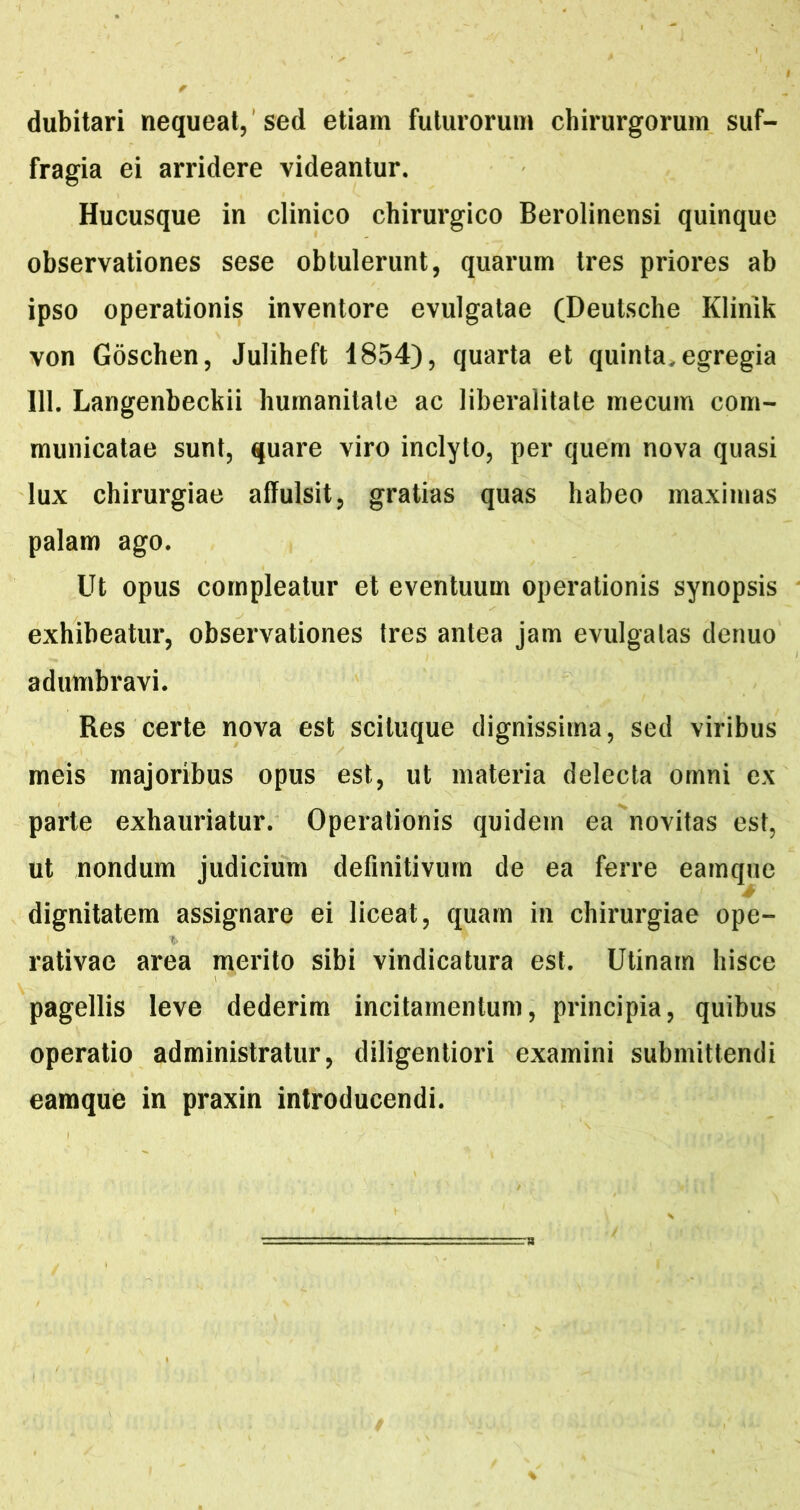 dubitari nequeat, ’sed etiam futurorum chirurgorum suf- fragia ei arridere videantur. Hucusque in clinico chirurgico Berolinensi quinque observationes sese obtulerunt, quarum tres priores ab ipso operationis inventore evulgatae (Deutsche Klinik von Goschen, Juliheft 1854), quarta et quinta, egregia 111. Langenbeckii humanitate ac liberalitate mecum com- municatae sunt, quare viro inclyto, per quem nova quasi lux chirurgiae affulsit, gratias quas habeo maximas palam ago. Ut opus compleatur et eventuum operationis synopsis exhibeatur, observationes tres antea jam evulgatas denuo adumbravi. Res certe nova est sciluque dignissima, sed viribus meis majoribus opus est, ut materia delecta omni ex parte exhauriatur. Operationis quidem ea novitas est, ut nondum judicium definitivum de ea ferre eainque dignitatem assignare ei liceat, quam in chirurgiae ope- rativae area merito sibi vindicatura est. Utinam hisce pagellis leve dederim incitamentum, principia, quibus operatio administratur, diligentiori examini submittendi eamque in praxin introducendi.