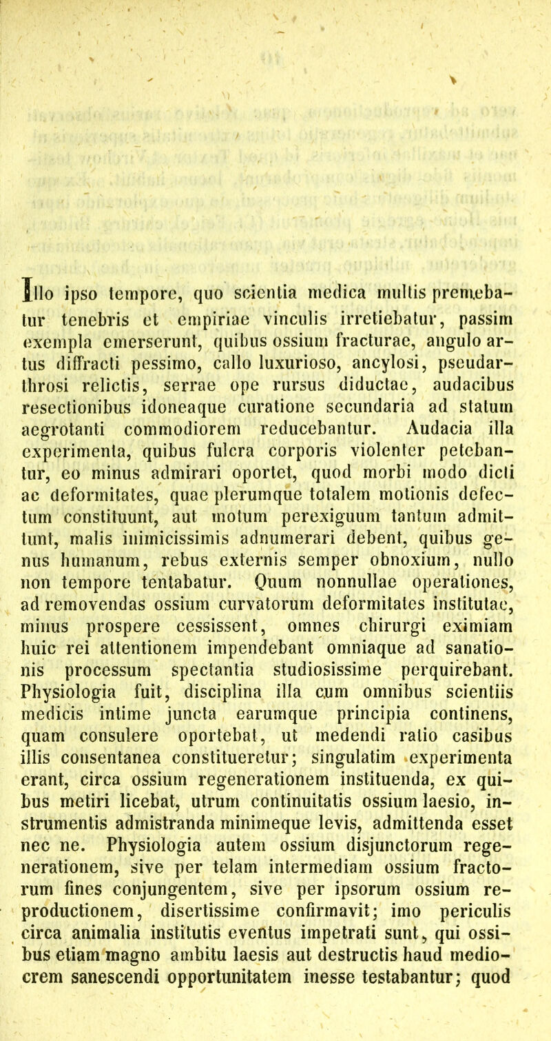 Illo ipso tempore, quo scientia medica multis premeba- tur tenebris et empiriae vinculis irretiebatur, passim exempla emerserunt, quibus ossium fracturae, angulo ar- tus diffracti pessimo, callo luxurioso, ancylosi, pseudar- throsi relictis, serrae ope rursus diductae, audacibus resectionibus idoneaque curatione secundaria ad statum aegrotanti commodiorem reducebantur. Audacia illa experimenta, quibus fulcra corporis violenter peteban- tur, eo minus admirari oportet, quod morbi modo dicli ac deformitates, quae plerumque totalem motionis defec- tum constituunt, aut motum perexiguum tantum admit- tunt, malis inimicissimis adnumerari debent, quibus ge- nus humanum, rebus externis semper obnoxium, nullo non tempore tentabatur. Onum nonnullae operationes, ad removendas ossium curvatorum deformitates institutae, minus prospere cessissent, omnes chirurgi eximiam huic rei attentionem impendebant omniaque ad sanatio- nis processum spectantia studiosissime perquirebant. Physiologia fuit, disciplina illa c.um omnibus scientiis medicis intime juncta earumque principia continens, quam consulere oportebat, ut medendi ratio casibus illis consentanea constitueretur; singulatiin ‘experimenta erant, circa ossium regenerationem instituenda, ex qui- bus metiri licebat, utrum continuitatis ossium laesio, in- strumentis admistranda minimeque levis, admittenda esset nec ne. Physiologia autem ossium disjunctorum rege- nerationem, sive per telam intermediam ossium fracto- rum fines conjungentem, sive per ipsorum ossium re- productionem, disertissime confirmavit; imo periculis circa animalia institutis eventus impetrati sunt, qui ossi- bus etiam magno ambitu laesis aut destructis haud medio- crem sanescendi opportunitatem inesse testabantur; quod