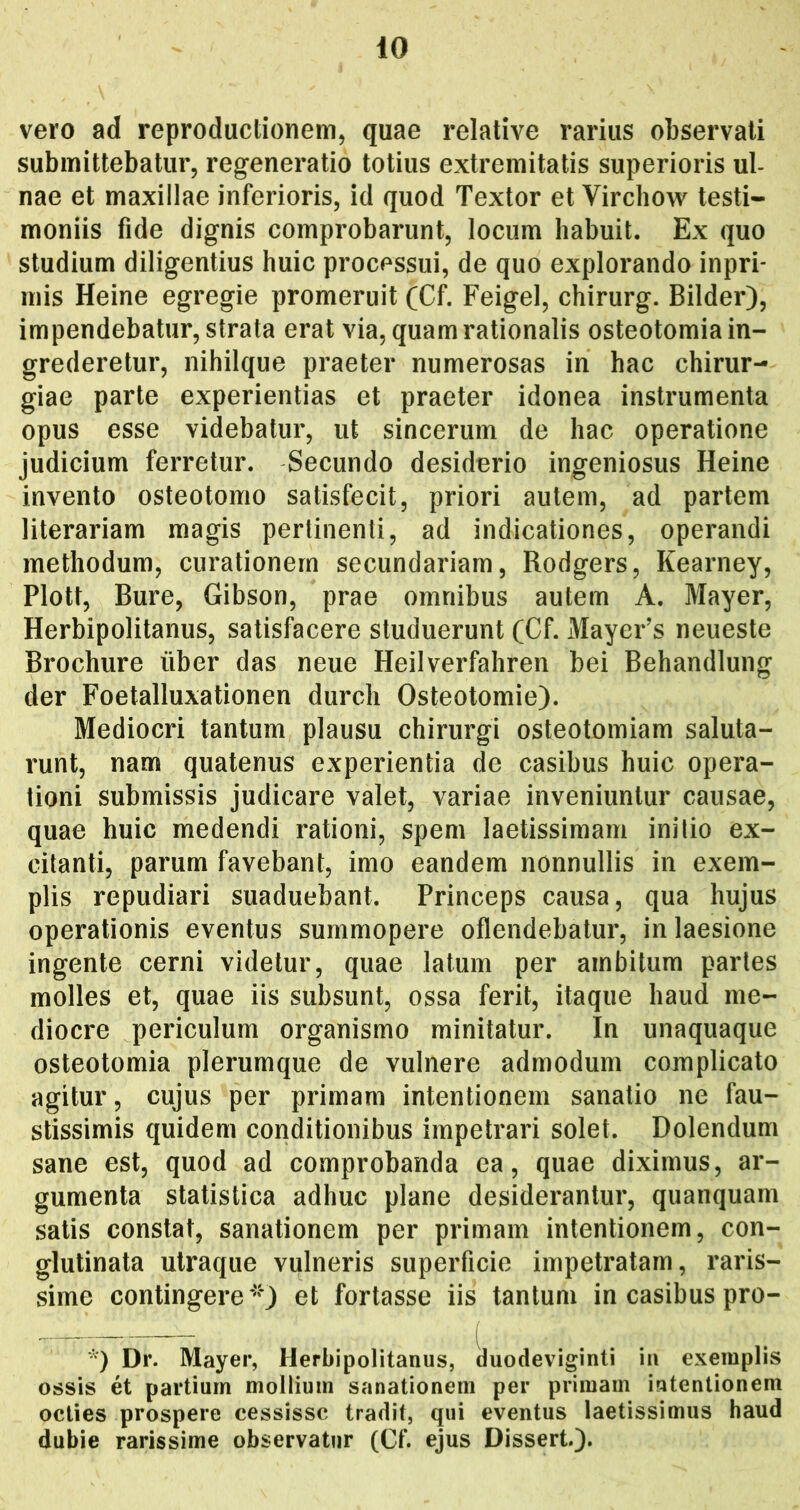 vero ad reproductionem, quae relative rarius observati submittebatur, regeneratio totius extremitatis superioris ul- nae et maxillae inferioris, id quod Textor et Virchow testi- moniis fide dignis comprobarunt, locum habuit. Ex quo studium diligentius huic processui, de quo explorando inpri* inis Heine egregie promeruit (Cf. Feigel, chirurg. Bilder), impendebatur, strata erat via, quam rationalis osteotomia in- grederetur, nihilque praeter numerosas in hac chirur- giae parte experientias et praeter idonea instrumenta opus esse videbatur, ut sincerum de hac operatione judicium ferretur. Secundo desiderio ingeniosus Heine invento osteotomo satisfecit, priori autem, ad partem literariam magis pertinenti, ad indicationes, operandi methodum, curationem secundariam, Rodgers, Kearney, Plott, Bure, Gibson, prae omnibus autem A. Mayer, Herbipolitanus, satisfacere studuerunt (Cf. Mayer’s neueste Brochure uber das neue Heilverfahren bei Behandlung der Foetalluxationen durch Osteotomie). Mediocri tantum plausu chirurgi osteotomiam saluta- runt, nam quatenus experientia de casibus huic opera- tioni submissis judicare valet, variae inveniuntur causae, quae huic medendi rationi, spem laetissimam initio ex- citanti, parum favebant, imo eandem nonnullis in exem- plis repudiari suaduebant. Princeps causa, qua hujus operationis eventus summopere oflendebatur, in laesione ingente cerni videtur, quae latum per ambitum partes molles et, quae iis subsunt, ossa ferit, itaque haud me- diocre periculum organismo minitatur. In unaquaque osteotomia plerumque de vulnere admodum complicato agitur, cujus per primam intentionem sanatio ne fau- stissimis quidem conditionibus impetrari solet. Dolendum sane est, quod ad comprobanda ea, quae diximus, ar- gumenta statistica adhuc plane desiderantur, quanquam satis constat, sanationem per primam intentionem, con- glutinata utraque vulneris superficie impetratam, raris- sime contingere*'') et fortasse iis tantum in casibus pro- *) Dr. Mayer, Herbipolitanus, duodeviginti iii exemplis ossis et partium mollium sanationem per primam intentionem octies prospere cessisse tradit, qui eventus laetissimus haud dubie rarissime observatur (Cf. ejus Dissert.).