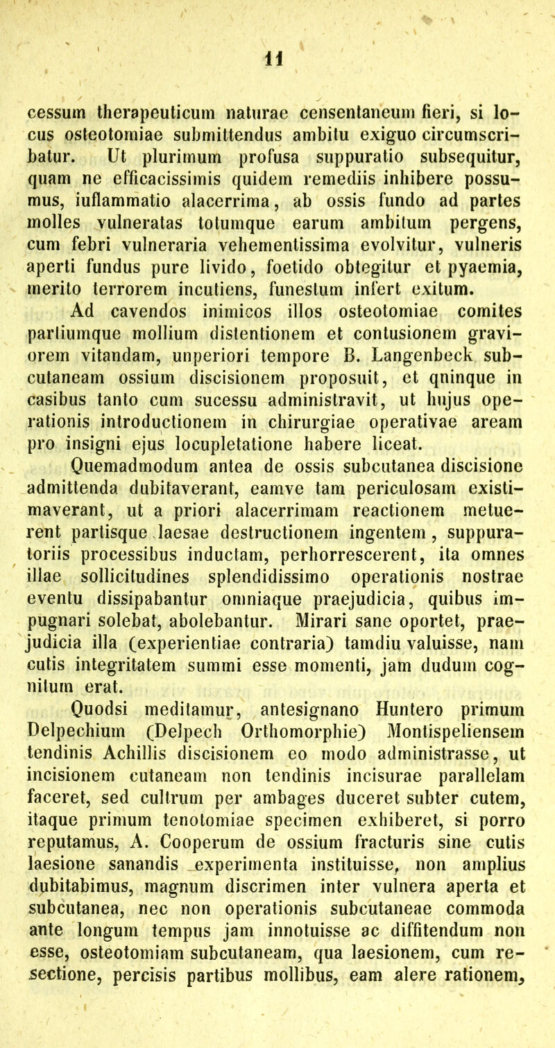 H cessum therapeuticum naturae censenlaneum fieri, si lo- cus osteotomiae submittendus ambitu exiguo circumscri- batur. Ut plurimum profusa suppuratio subsequitur, quam ne efficacissimis quidem remediis inhibere possu- mus, iuflammatio alacerrima, ab ossis fundo ad partes molles vulneratas totumque earum ambitum pergens, cum febri vulneraria vehernentissima evolvitur, vulneris aperti fundus pure livido, foetido obtegitur et pyaemia, merito terrorem incutiens, funestum infert exitum. Ad cavendos inimicos illos osteotomiae comites parliumque mollium distentionem et contusionem gravi- orem vitandam, unperiori tempore B. Langenbeck sub- cutaneam ossium discisionem proposuit, et qninque in casibus tanto cum sucessu administravit, ut hujus ope- rationis introductionem in chirurgiae operativae aream pro insigni ejus locupletatione habere liceat. Quemadmodum antea de ossis subcutanea discisione admittenda dubitaverant, eamve tam periculosam existi- maverant, ut a priori alacerrimam reactionem metue- rent partisquedaesae destructionem ingentem, suppura- toriis processibus inductam, perhorrescerent, ita omnes illae sollicitudines splendidissimo operationis nostrae eventu dissipabantur omniaque praejudicia, quibus im- pugnari solebat, abolebantur. Mirari sane oportet, prae- judicia illa (experientiae contraria) tamdiu valuisse, nam cutis integritatem summi esse momenti, jam dudum cog- nitum erat. Quodsi meditamur, antesignano Huntero primum Delpechium (Delpech Orthomorphie) Monlispeliensein tendinis Achillis discisionem eo modo administrasse, ut incisionem cutaneam non tendinis incisurae parallelam faceret, sed cultrum per ambages duceret subter cutem, itaque primum tenotomiae specimen exhiberet, si porro reputamus, A. Cooperum de ossium fracturis sine cutis laesione sanandis experimenta instituisse, non amplius dubitabimus, magnum discrimen inter vulnera aperta et subcutanea, nec non operationis subcutaneae commoda ante longum tempus jam innotuisse ac diffitendum non esse, osteotomiam subcutaneam, qua laesionem, cum re- sectione, percisis partibus mollibus, eam alere rationem^