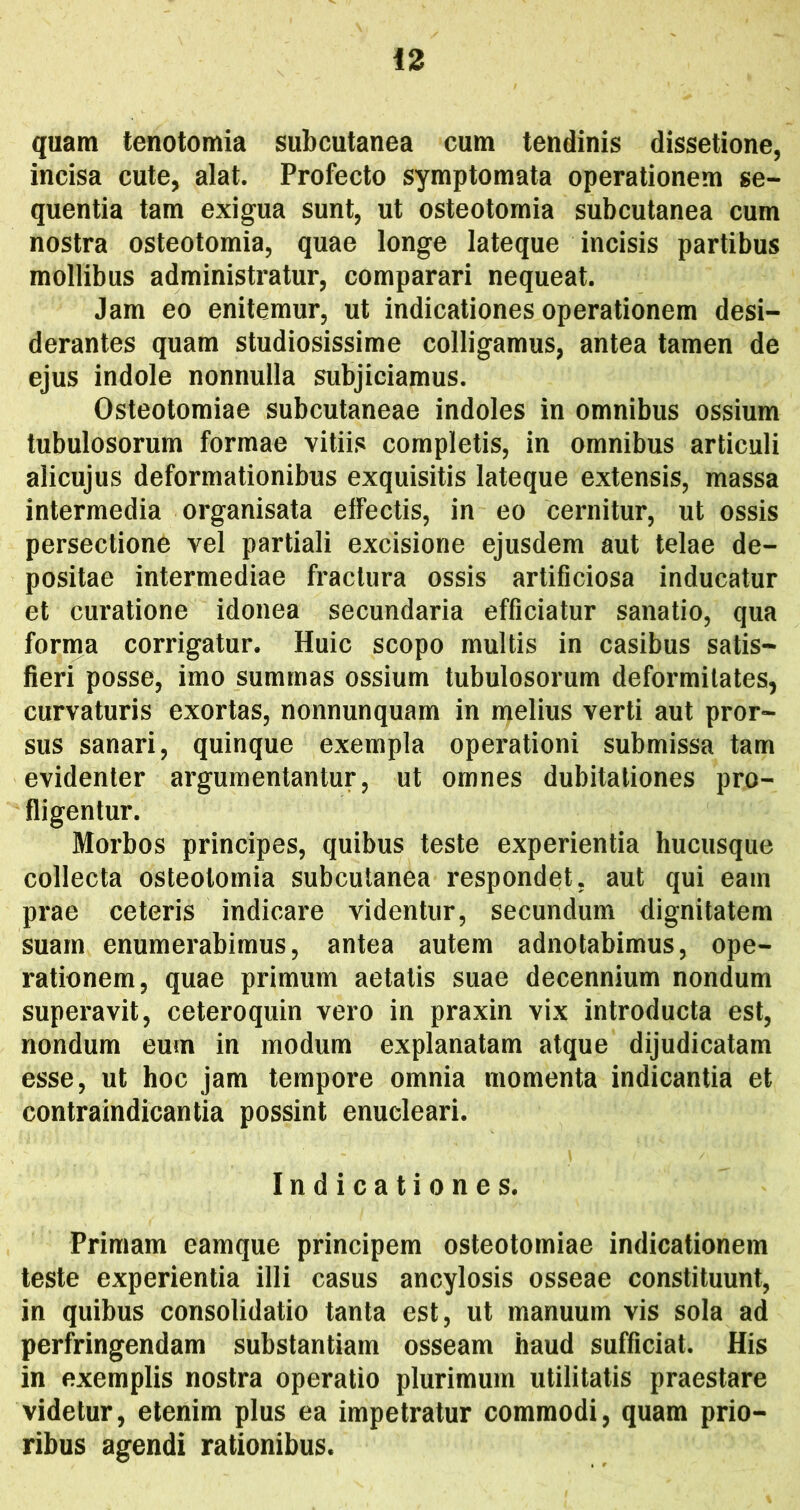 quam tenotomia subcutanea cum tendinis dissetione, incisa cute, alat. Profecto symptomata operationem se- quentia tam exigua sunt, ut osteotomia subcutanea cum nostra osteotomia, quae longe lateque incisis partibus mollibus administratur, comparari nequeat. Jam eo enitemur, ut indicationes operationem desi- derantes quam studiosissime colligamus, antea tamen de ejus indole nonnulla subjiciamus. Osteotomiae subcutaneae indoles in omnibus ossium tubulosorum formae vitiis completis, in omnibus articuli alicujus deformationibus exquisitis lateque extensis, massa intermedia organisata elfectis, in eo cernitur, ut ossis persectione vel partiali excisione ejusdem aut telae de- positae intermediae fractura ossis artificiosa inducatur et curatione idonea secundaria efficiatur sanatio, qua forma corrigatur. Huic scopo multis in casibus satis- fieri posse, imo summas ossium tubulosorum deformitates, curvaturis exortas, nonnunquam in melius verti aut pror- sus sanari, quinque exempla operationi submissa tam evidenter argumentantur, ut omnes dubitationes pro- fligentur. Morbos principes, quibus teste experientia hucusque collecta osteotomia subcutanea respondet, aut qui eam prae ceteris indicare videntur, secundum dignitatem suam enumerabimus, antea autem adnotabimus, ope- rationem, quae primum aetatis suae decennium nondum superavit, ceteroquin vero in praxin vix introducta est, nondum eum in modum explanatam atque dijudicatam esse, ut hoc jam tempore omnia momenta indicantia et contraindicantia possint enucleari. Indicationes. Primam eamque principem osteotomiae indicationem teste experientia illi casus ancylosis osseae constituunt, in quibus consolidatio tanta est, ut manuum vis sola ad perfringendam substantiam osseam haud sufficiat. His in exemplis nostra operatio plurimum utilitatis praestare videtur, etenim plus ea impetratur commodi, quam prio- ribus agendi rationibus.