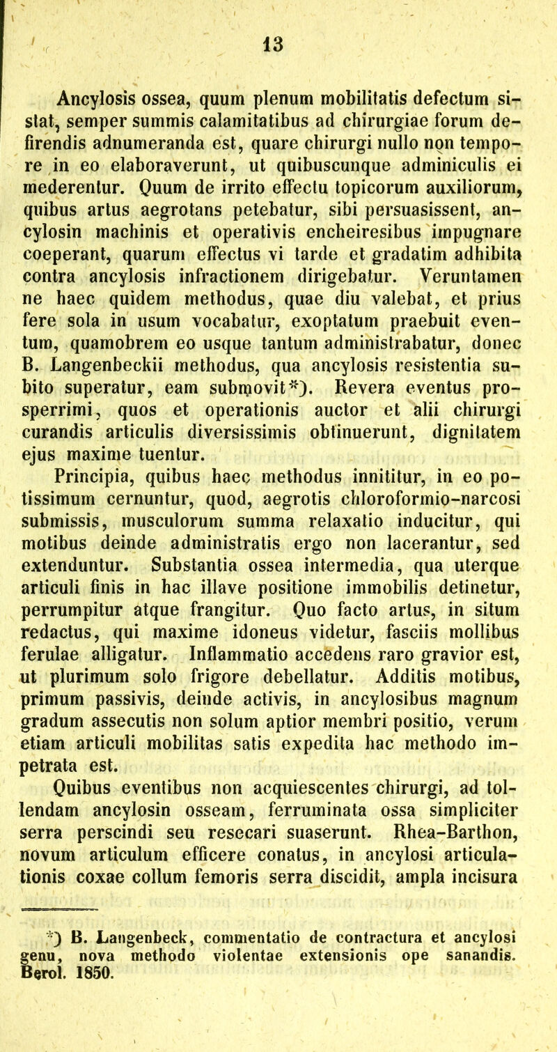 Ancylosis ossea, quum plenum mobilitatis defectum si- stat, semper summis calamitatibus ad chirurgiae forum de- firendis adnumeranda est, quare chirurgi nullo non tempo- re in eo elaboraverunt, ut quibuscunque adminiculis ei mederentur. Quum de irrito effectu topicorum auxiliorum, quibus artus aegrotans petebatur, sibi persuasissent, an- cylosin machinis et operativis encheiresibus impugnare coeperant, quarum effectus vi tarde et gradatim adhibita contra ancylosis infractionem dirigebatur. Veruntamen ne haec quidem methodus, quae diu valebat, et prius fere sola in usum vocabatur, exoptatum praebuit even- tum, quamobrem eo usque tantum administrabatur, donec B. Langenbeckii methodus, qua ancylosis resistentia su- bito superatur, eam subruovit*'')- Revera eventus pro- sperrimi, quos et operationis auctor et alii chirurgi curandis articulis diversissimis obtinuerunt, dignitatem ejus maxime tuentur. Principia, quibus haec methodus innititur, in eo po- tissimum cernuntur, quod, aegrotis chloroformio-narcosi submissis, musculorum summa relaxatio inducitur, qui motibus deinde administratis ergo non lacerantur, sed extenduntur. Substantia ossea intermedia, qua uterque articuli finis in hac illave positione immobilis detinetur, perrumpitur atque frangitur. Quo facto artus, in situm redactus, qui maxime idoneus videtur, fasciis mollibus ferulae alligatur. Inflammatio accedens raro gravior est, ut plurimum solo frigore debellatur. Additis motibus, primum passivis, deinde activis, in ancylosibus magnum gradum assecutis non solum aptior membri positio, verum etiam articuli mobilitas satis expedita hac methodo im- petrata est. Quibus eventibus non acquiescentes chirurgi, ad tol- lendam ancylosin osseam, ferruminata ossa simpliciter serra perscindi seu resecari suaserunt. Rhea-Barthon, novum articulum efficere conatus, in ancylosi articula- tionis coxae collum femoris serra discidit, ampla incisura •) B. Langenbeck, commentatio de contractura et ancylosi genu, nova methodo violentae extensionis ope sanandis. Berol. 1850.