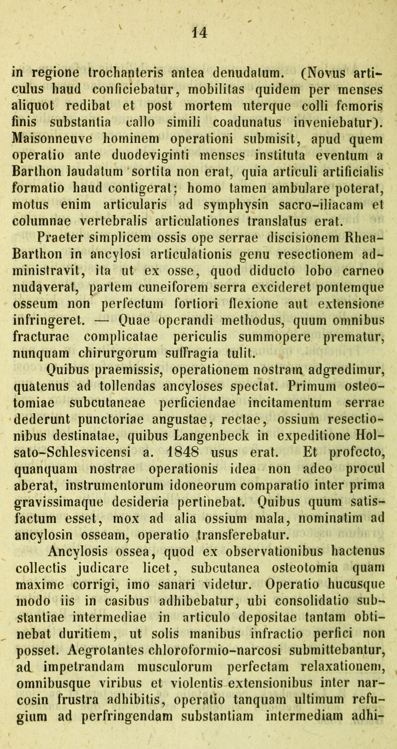in regione trochanteris antea denudatum. (Novus arti- culus haud conficiebatur, mobilitas quidem per menses aliquot redibat et post mortem uterque colli femoris finis substantia callo simili coadunatus inveniebatur). Maisonneuve hominem operationi submisit, apud quem operatio ante duodeviginti menses instituta eventum a Barthon laudatum sortita non erat, quia articuli artificialis formatio haud contigerat; homo tamen ambulare poterat, motus enim articularis ad symphysin sacro-iliacam et columnae vertebralis articulationes translatus erat. Praeter simplicem ossis ope serrae discisionem Rhea- Barthon in ancylosi articulationis genu resectionem ad- ministravit, ita ut ex osse, quod diducto lobo carneo nudaverat, partem cuneiforem serra excideret pontemque osseum non perfectum fortiori flexione aut extensione infringeret. — Quae operandi methodus, quum omnibus fracturae complicatae periculis summopere prematur, nunquam chirurgorum suffragia tulit. Quibus praemissis, operationem nostram adgredimur, quatenus ad tollendas ancyloses spectat. Primum osteo- tomiae subcutaneae perficiendae incitamentum serrae dederunt punctoriae angustae, rectae, ossium resectio- nibus destinatae, quibus Langenbeck in expeditione Hol- sato-Schlesvicensi a. 1848 usus erat. Et profecto, quanquam nostrae operationis idea non adeo procul aberat, instrumentorum idoneorum comparatio inter prima gravissimaque desideria pertinebat. Quibus quum satis- factum esset, mox ad alia ossium mala, nominatim ad ancylosin osseam, operatio transferebatur. Ancylosis ossea, quod ex observationibus hactenus collectis judicare licet, subcutanea osteotomia quam maxime corrigi, imo sanari videtur. Operatio hucusque modo iis in casibus adhibebatur, ubi consolidatio sub- stantiae intermediae in articulo depositae tantam obti- nebat duritiem, ut solis manibus infractio perfici non posset. Aegrotantes chloroformio-narcosi submittebantur, ad impetrandam musculorum perfectam relaxationem, omnibusque viribus et violentis extensionibus inter nar- cosin frustra adhibitis, operatio tanquam ultimum refu- gium ad perfringendam substantiam intermediam adhi-