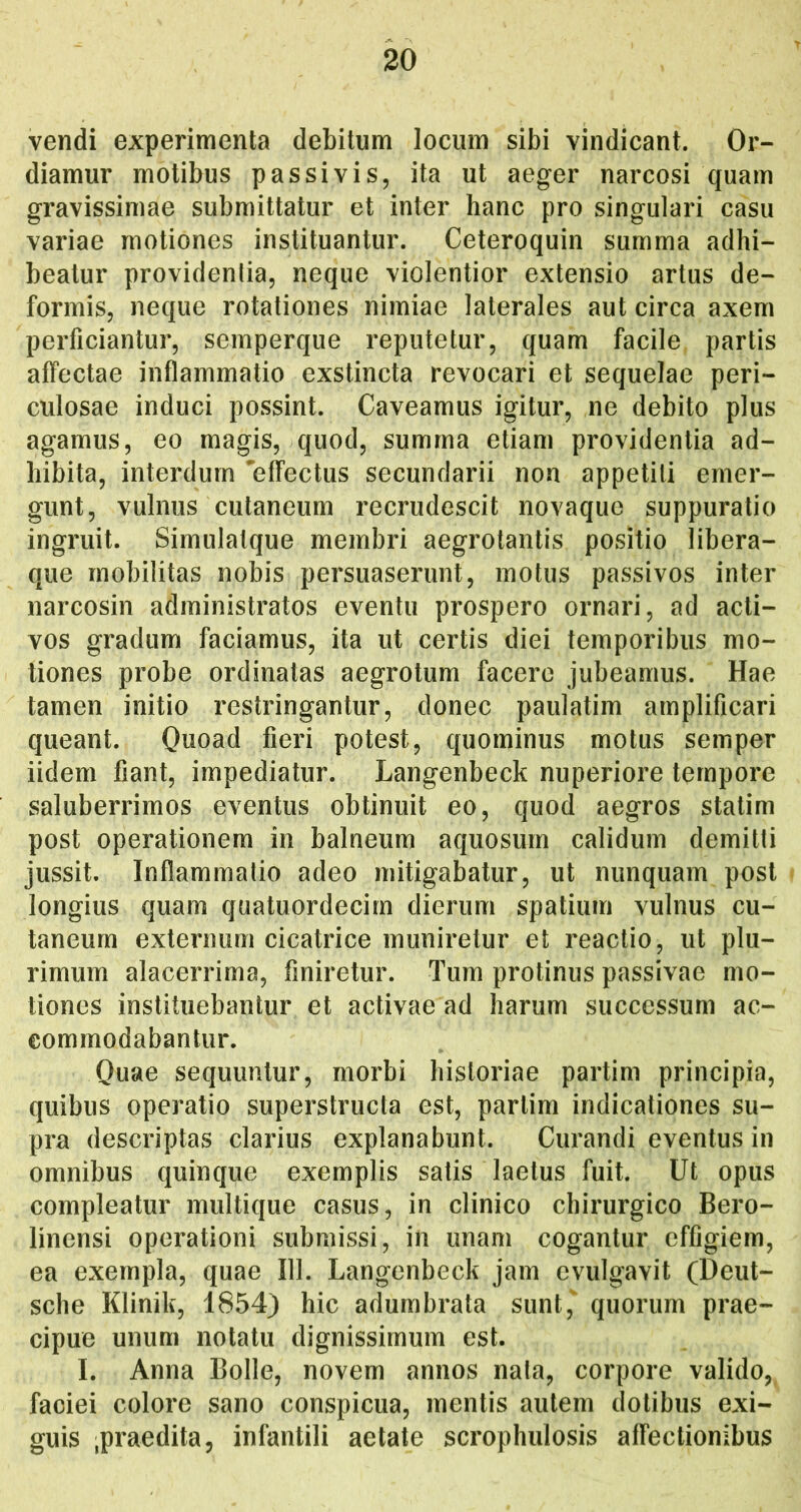 vendi experimenta debitum locum sibi vindicant. Or- diamur motibus passivis, ita ut aeger narcosi quam gravissimae submittatur et inter hanc pro singulari casu variae motiones instituantur. Ceteroquin summa adhi- beatur providentia, neque violentior extensio artus de- formis, neque rotationes nimiae laterales aut circa axem perficiantur, semperque reputetur, quam facile partis affectae inflammatio exstincta revocari et sequelae peri- culosae induci possint. Caveamus igitur, ne debito plus agamus, eo magis, quod, summa etiam providentia ad- hibita, interdum ^effectus secundarii non appetiti emer- gunt, vulnus cutaneum recrudescit novaque suppuratio ingruit. Simulalque membri aegrotantis positio libera- que mobilitas nobis persuaserunt, motus passivos inter narcosin administratos eventu prospero ornari, ad acti- vos gradum faciamus, ita ut certis diei temporibus mo- tiones probe ordinatas aegrotum facere jubeamus. Hae tamen initio restringantur, donec paulatim amplificari queant. Quoad fieri potest, quominus motus semper iidem fiant, impediatur. Langenbeck nuperiore tempore saluberrimos eventus obtinuit eo, quod aegros statim post operationem in balneum aquosum calidum demitti jussit. Inflammatio adeo mitigabatur, ut nunquam post longius quam quatuordecirn dierum spatium vulnus cu- taneum externum cicatrice muniretur et reactio, ut plu- rimum alacerrima, finiretur. Tum protinus passivae mo- tiones instituebantur et activae ad harum successum ac- commodabantur. Quae sequuntur, morbi historiae partim principia, quibus operatio superstructa est, partim indicationes su- pra descriptas clarius explanabunt. Curandi eventus in omnibus quinque exemplis satis laetus fuit. Ut opus compleatur multique casus, in clinico chirurgico Bero- linensi operationi submissi, in unam cogantur effigiem, ea exempla, quae 111. Langenbeck jam evulgavit (Deut- sche Klinik, 1854) hic adumbrata sunt, quorum prae- cipue unum notatu dignissimum est. I. Anna Bolle, novem annos nata, corpore valido, faciei colore sano conspicua, mentis autem dotibus exi- guis .praedita, infantili aetate scrophulosis affectionibus