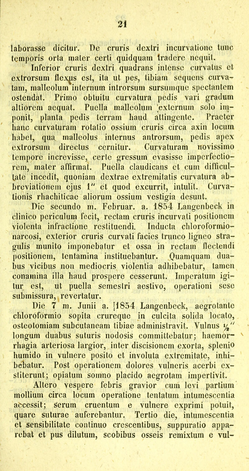 laborasse dicitur. De cruris dextri incurvatione tunc temporis orta mater certi quidquarn tradere nequit. Inferior cruris dextri quadrans intense curvatus et extrorsum flexas est, ita ut pes, tibiam sequens curva- tam, malleolum internum introrsum sursuinque spectantem ostendat. Primo obtuitu curvatura pedis vari gradum alliorem aequat. Puella malleolum 'externum solo im- ponit, planta pedis terram haud attingente. Praeter hanc curvaturam rotatio ossium cruris circa axin locum habet, qua malleolus internus antrorsum, pedis apex extrorsum directus cernitur. Curvaturam novissimo tempore increvisse, certe gressum evasisse imperfectio- rem, mater affirmat. Puella claudicans et cum difficul- tate incedit, quoniam dextrae extremitatis curvatura ab- breviationem ejus 1 et quod excurrit, intulit. Curva- tionis rhachiticae aliorum ossium vestigia desunt. Die secundo m. Februar. a. 1854 Langpnbeck in clinico periculum fecit, rectam cruris incurvati positionem violenta infractione restituendi. Inducta chloroformio- narcosi, exterior cruris curvati facies trunco ligneo stra- gulis munito imponebatur et ossa in rectam flectendi positionem, tentamina instituebantur. Quamquam dua- bus vicibus non mediocris violentia adhibebatur, tamen conamina illa haud prospere cesserunt. Imperatum igi- tur est, ut puella semestri aestivo, operationi sese submissura, revertatur. Die 7 m. Junii a. |I854 Langenbeck, aegrotante chloroformio sopita crureque in culcita solida locato, osteotomiam subcutaneam tibiae administravit. Vulnus longum duabus suturis nodosis committebatur: haemor- ^ rhagia arteriosa largior, inter discisionem exorta, splenio humido in vulnere posito et involuta extremitate, inhi- bebatur. Post operationem dolores vulneris acerbi ex- stiterunt; opiatum somno placido aegrotam impertivit. Altero vespere febris gravior cum levi partium mollium circa locum operatione tentatum intumescentia abeessit; Serum cruentum e vulnere exprimi potuit, quare suturae auferebantur. Tertio die, intumescentia et sensibilitate continuo crescentibus, suppuratio appa- rebat et pus dilutum, scobibus osseis remixtum e vul-