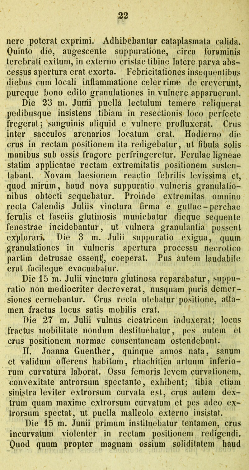 nere poterat exprimi. Adhibebantur cataplasmata calida. Quinto die, augescente suppuratione, circa foraminis terebrati exitum, in externo cristae tibiae latere parva abs- cessus apertura erat exorta. Febricitationes insequentibus diebus cum locali inflammatione celerrin>e de creverunt, pureque bono edito granulationes in vulnere apparuerunt. Die 23 m. Jurrii puella lectulum temere reliquerat pedibusque insistens tibiam in resectionis loco perfecte fregerat j sanguinis aliquid e vulnere profluxerat. Crus inter sacculos arenarios locatum erat. Hodierno die crus in rectam positionem ita redigebatur, ut fibula solis manibus sub ossis fragore perfringeretur. Ferulae ligneae statim applicatae rectam extremitatis positionem susten- tabant. Novam laesionem reactio febrilis levissima et, quod mirum, haud nova suppuratio vulneris granulatio- nibus obtecti sequebatur. Proinde extremitas omnino recta Calendis Juliis vinctura firma e guttae - perdiae ferulis et fasciis glutinosis muniebatur dieque sequente fenestrae incidebantur, ut vulnera granulantia possent explorark Die 3 m. Julii suppuratio exigua, quum granulationes in vulneris apertura processu necrotico partim detrusae essentj, coeperat. Pus autem laudabile erat facileque evacuabatur. Die 15 m. Julii vinctura glutinosa reparabatur, suppu- ratio non mediocriter decreverat, nusquam puris demer- siones cernebantur. Crus recta utebatur positione, atta- men fractus locus satis mobilis erat. Die 27 m. Julii vulnus cieatricem induxerat; locus fractus mobilitate nondum destituebatur, pes autem et crus positionem normae consentaneam ostendebant. II. Joanna Guenther, quinque annos nata, sanum et validum offerens habitum, rhachitica artuum inferio- rum curvatura laborat. Ossa femoris levem curvationem, convexitate antrorsum spectante, exhibent; tibia etiam sinistra leviter extrorsum curvata est, crus autem dex- trum quam maxime extrorsum curvatum et pes adeo ex- trorsum spectat, ut puella malleolo externo insistat. Die 15 m. Junii primum instituebatur tentamen, crus incurvatum violenter in rectam positionem redigendi. Quod quum propter magnam ossium soliditatem haud