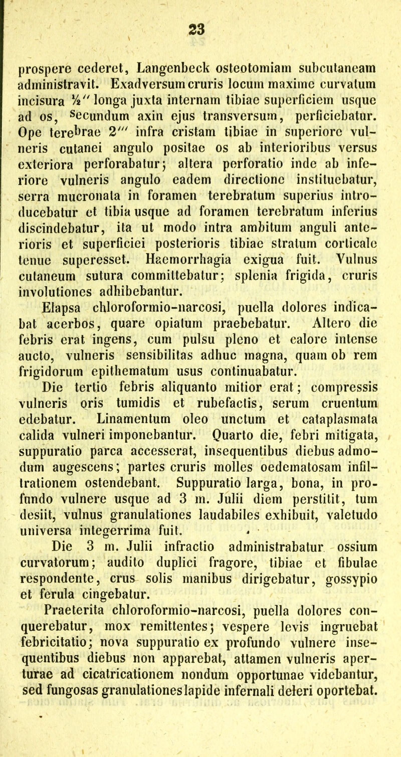 prospere cederet, Langenbeck osteotomiam subcutaneam administravit. Exadversum cruris locum maxime curvatum incisura i^^Monga juxta internam tibiae superficiem usque ad os, Secundum axin ejus transversum, perficiebatur. Ope tere^>rae 2' infra cristam tibiae in superiore vul- neris cutanei angulo positae os ab interioribus versus exteriora perforabatur; altera perforatio inde ab infe- riore vulneris angulo eadem directione instituebatur, serra mucronata in foramen terebratum superius intro- ducebatur et tibia usque ad foramen terebratum inferius discindebatur, ita ut modo intra ambitum anguli ante- rioris et superficiei posterioris tibiae stratum corticale tenue superesset. Haemorrhagia exigua fuit. Vulnus cutaneum sutura committebatur; splenia frigida, cruris involutiones adhibebantur. Elapsa chloroformio-narcosi, puella dolores indica- bat acerbos, quare opiatum praebebatur. Altero die febris erat ingens, cum pulsu pleno et calore intense aucto, vulneris sensibililas adhuc magna, quam ob rem frigidorum epithematum usus continuabatur. Die tertio febris aliquanto mitior erat; compressis vulneris qris tumidis et rubefactis, serum cruentum edebatur. Linamentum oleo unctum et cataplasmata calida vulneri imponebantur. Quarto die, febri mitigata, suppuratio parca accesserat, insequentibus diebus admo- dum augescens; partes cruris molles oedematosam infil- trationem ostendebant. Suppuratio larga, bona, in pro- fundo vulnere usque ad 3 m. Julii diem perstitit, tum desiit, vulnus granulationes laudabiles exhibuit, valetudo universa integerrima fuit. Die 3 m. Julii infractio administrabatur ossium curvatorum; audito duplici fragore, tibiae et fibulae respondente, crus^ solis manibus dirigebatur, gossypio et ferula cingebatur. Praeterita chloroformio-narcosi, puella dolores con- querebatur, mox remittentes; vespere levis ingruebat febricitatio; nova suppuratio ex profundo vulnere inse- quentibus diebus non apparebat, attamen vulneris aper- turae ad cicatricationem nondum opportunae videbantur, sed fungosas granulationes lapide infernali deleri oportebat.