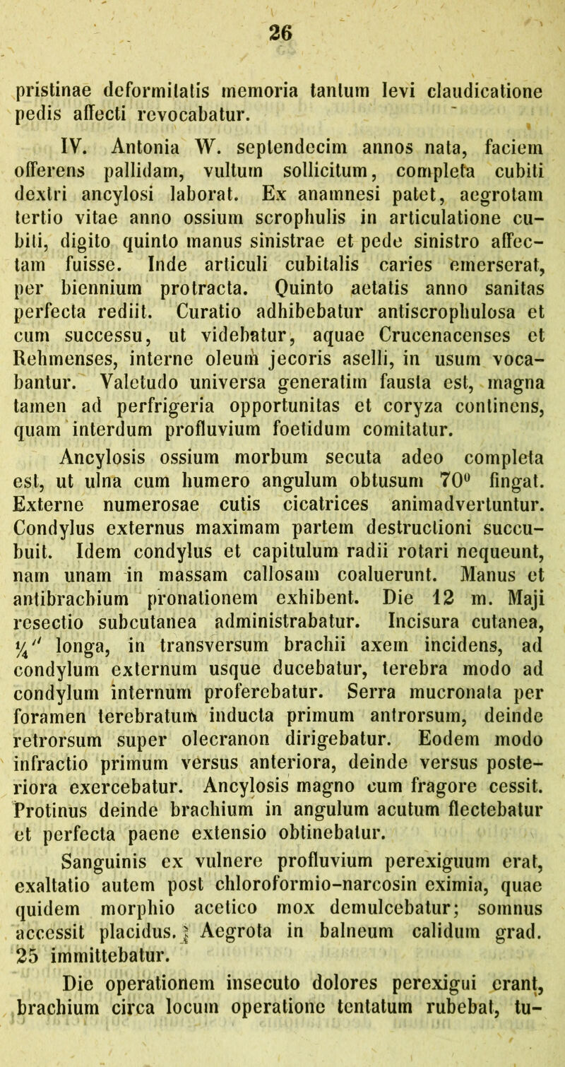 pristinae deformitatis memoria tantum levi claudicatione pedis affecti revocabatur. IV. Antonia W. septendecim annos nata, faciem offerens pallidam, vultum sollicitum, completa cubiti dextri ancylosi laborat. Ex anamnesi patet, aegrotam tertio vitae anno ossium scrophulis in articulatione cu- bili, digito quinto manus sinistrae et pede sinistro affec- tam fuisse. Inde articuli cubitalis caries emerserat, per biennium protracta. Quinto aetatis anno sanitas perfecta rediit. Curatio adhibebatur antiscrophulosa et cum successu, ut videbatur, aquae Crucenacenses et Rehmenses, interne oleum jecoris aselli, in usum voca- bantur. Valetudo universa generatim fausta est, magna tajnen ad perfrigeria opportunitas et coryza continens, quam interdum profluvium foetidum comitatur. Ancylosis ossium morbum secuta adeo completa est, ut ulna cum humero angulum obtusum 70® fingat. Externe numerosae cutis cicatrices animadvertuntur. Condylus externus maximam partem destructioni succu- buit. Idem condylus et capitulum radii rotari nequeunt, nam unam in massam callosam coaluerunt. Manus et antibraebium pronationem exhibent. Die 12 m. Maji resectio subcutanea administrabatur. Incisura cutanea, longa, in transversum brachii axem incidens, ad condylum externum usque ducebatur, terebra modo ad condylum internum proferebatur. Serra mucronata per foramen terebratum inducta primum anirorsum, deinde retrorsum super olecranon dirigebatur. Eodem modo infractio primum versus anteriora, deinde versus poste- riora exercebatur. Ancylosis magno cum fragore cessit. Protinus deinde brachium in angulum acutum flectebatur et perfecta paene extensio obtinebatur. Sanguinis ex vulnere profluvium perexiguum erat, exaltatio autem post chloroformio-narcosin eximia, quae quidem morphio acetico mox demulcebatur; somnus accessit placidus.] Aegrota in balneum calidum grad. 25 immittebatur. Die operationem insecuto dolores perexigui erant, brachium circa locum operatione tentatum rubebat, tu-