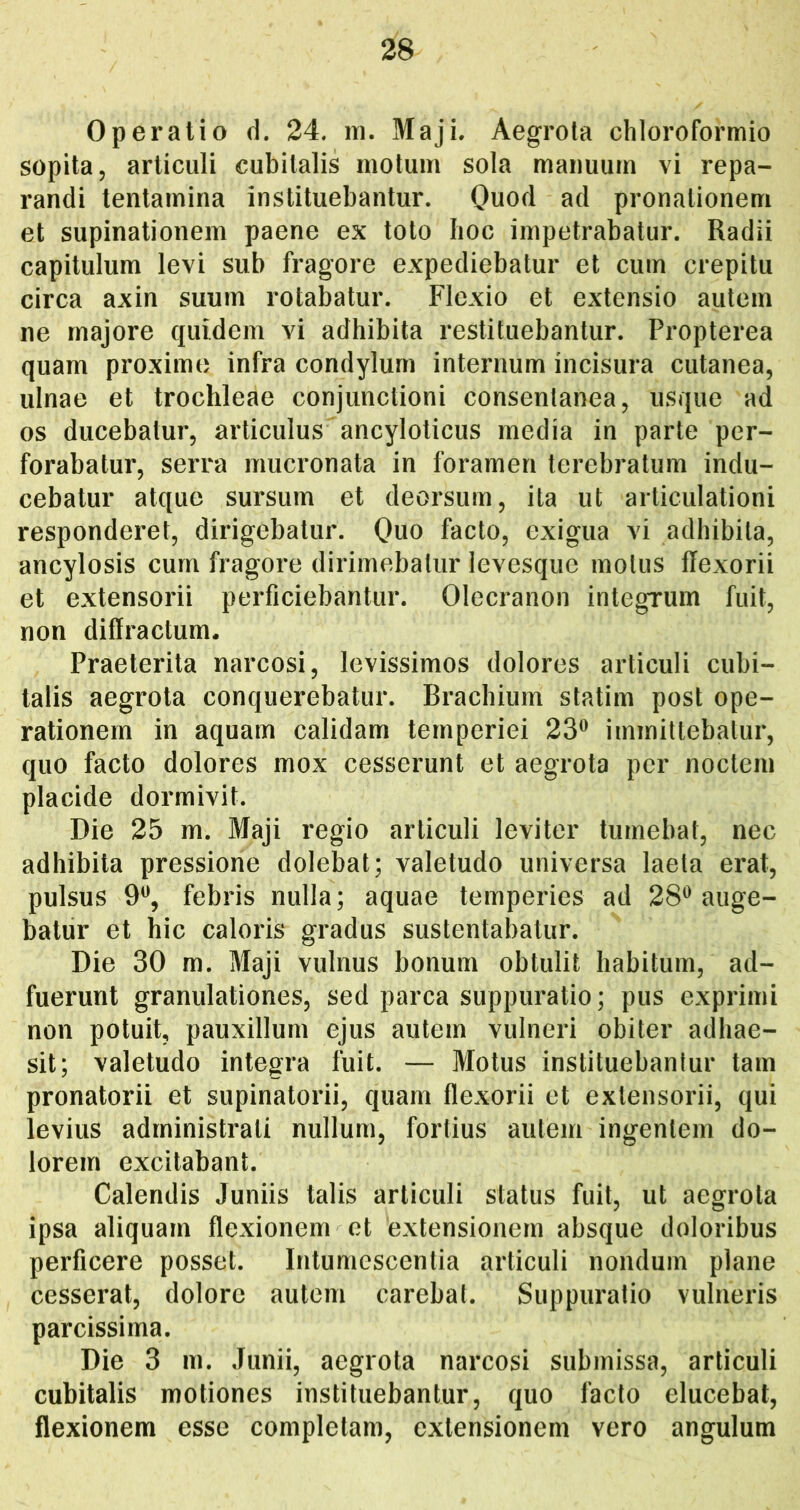 Operatio d. 24. m, Maji. Aegrota chloroformio sopita, articuli cubitalis motum sola manuum vi repa- randi tentamina instituebantur. Quod ad pronationem et supinationem paene ex toto Iioc impetrabatur. Radii capitulum levi sub fragore expediebatur et cum crepitu circa axin suum rotabatur. Flexio et extensio autem ne majore quidem vi adhibita restituebantur. Propterea quam proximo infra condylum internum incisura cutanea, ulnae et trochleae conjunctioni consentanea, usque ad os ducebatur, articulus ancyloticus media in parte per- forabatur, serra mucronata in foramen terebratum indu- cebatur atque sursum et deorsum, ita ut articulationi responderet, dirigebatur. Quo facto, exigua vi adhibita, ancylosis cum fragore dirimebatur levesque motus flexorii et extensorii perficiebantur. Olecranon integrum fuit, non diffractum. Praeterita narcosi, levissimos dolores articuli cubi- talis aegrota conquerebatur. Brachium statim post ope- rationem in aquam calidam temperiei 23® immittebatur, quo facto dolores mox cesserunt et aegrota per noctem placide dormivit. Die 25 m. Maji regio articuli leviter tumebat, nec adhibita pressione dolebat; valetudo universa laeta erat, pulsus 9®, febris nulla; aquae temperies ad 28® auge- batur et hic caloris gradus sustentabatur. Die 30 m. Maji vulnus bonum obtulit habitum, ad- fuerunt granulationes, sed parca suppuratio; pus exprimi non potuit, pauxillum ejus autem vulneri obiter adhae- sit; valetudo integra fuit. — Motus instituebantur tam pronatorii et supinatorii, quam flexorii et extensorii, qui levius administrati nullum, fortius autem ingentem do- lorem excitabant. Calendis Juniis talis articuli status fuit, ut aegrota ipsa aliquam flexionem et 'extensionem absque doloribus perficere posset. Intumescentia articuli nondum plane cesserat, dolore autem carebat. Suppuratio vulneris parcissima. Die 3 m. Junii, aegrota narcosi submissa, articuli cubitalis motiones instituebantur, quo facto elucebat, flexionem esse completam, extensionem vero angulum
