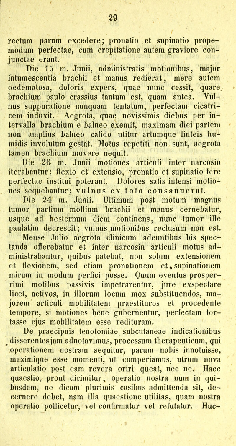 rectum parum excedere; pronatio et supinatio prope- modum perfectae, cum crepitatione autem graviore con- junctae erant. Die 15 m. Junii, administratis motionibus, major intumescentia brachii et manus redierat, mere autem oedematosa, doloris expers, quae nunc cessit, quare, brachium paulo crassius tantum est, quam antea. Vul- nus suppuratione nunquam tentatum, perfectam cicatri- cem induxit. Aegrota, quae novissimis diebus per in- tervalla brachium e balneo exemit, maximam diei partem non amplius balneo calido utitur artumque linteis liu- rnidis involutum gestat. Motus repetiti non sunt, aegrota tamen brachium movere nequit. Die 26 m. Junii motiones articuli inter narcosin iterabantur; flexio et extensio, pronatio et supinatio fere perfectae institui poterant. Dolores satis intensi motio- nes sequebantur; vulnus ex toto consanuerat. Die 24 m. Junii. Ultimum post motum magnus tumor partium mollium brachii et manus cernebatur, usque ad hesternum diem continens, nunc tumor ille paulalim decrescit; vulnus motionibus reclusum non est. Mense Julio aegrota clinicum adeuntibus bis spec- tanda offerebatur et inter narcosin articuli motus ad- ministrabantur, quibus patebat, non solum extensionem et flexionem, sed etiam pronationem et ^ supinationem mirum in modum perfici posse. Quum eventus prosper- rimi motibus passivis impetrarentur, jure exspectare licet, activos, in illorum locum mox substituendos, ma- jorem articuli mobilitatem praestituros et procedente tempore, si motiones bene gubernentur, perfectam for- tasse ejus mobilitatem esse redituram. De praecipuis tenotomiae subcutaneae indicationibus ^ disserentes jam adnotavimus, processum therapeuticum, qui operationem nostram sequitur, parum nobis innotuisse, maximique esse momenti, ut comperiamus, utrum nova articulatio post eam revera oriri queat, nec ne. Haec quaestio, prout dirimitur, operatio nostra rium in qui- busdam, ne dicam plurimis casibus admittenda sit, de- cernere debet, nam illa quaestione utilitas, quam nostra operatio pollicetur, vel confirmatur vel refutatur. Huc-