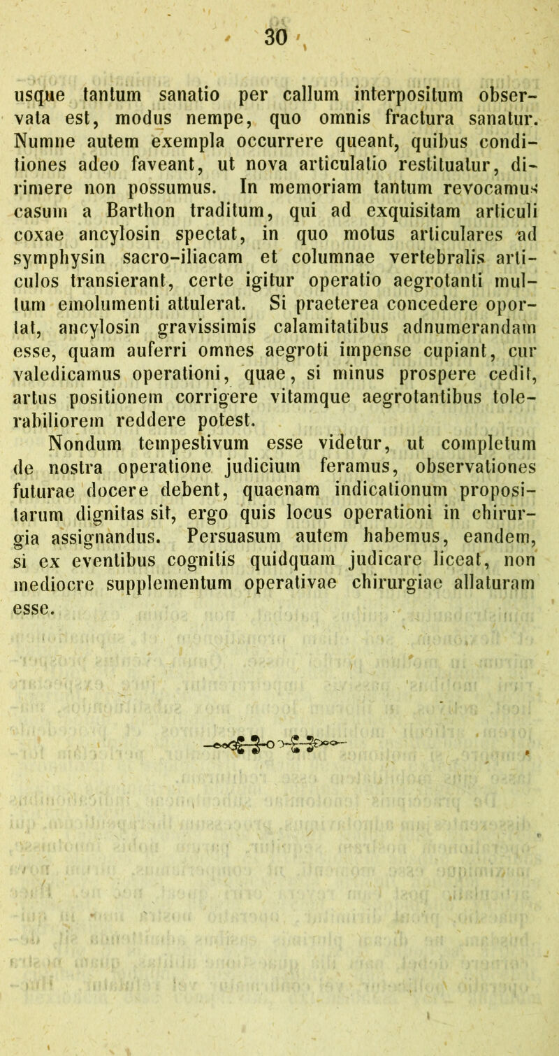 usque tantum sanatio per callum interpositum obser- vata est, modus nempe, quo omnis fractura sanatur. Numne autem exempla occurrere queant, quibus condi- tiones adeo faveant, ut nova articulatio restituatur, di- rimere non possumus. In memoriam tantum revocamus casum a Barthon traditum, qui ad exquisitam articuli coxae ancylosin spectat, in quo motus articulares ad symphysin sacro-iliacam et columnae vertebralis arti- culos transierant, certe igitur operatio aegrotanti mul- lum emolumenti attulerat. Si praeterea concedere opor- tat, ancylosin gravissimis calamitatibus adnumerandam esse, quam auferri omnes aegroti impense cupiant, cur valedicamus operationi, quae, si minus prospere cedit, artus positionem corrigere vitamqiie aegrotantibus tole- rabiliorem reddere potest. Nondum tempestivum esse videtur, ut completum de nostra operatione judicium feramus, observationes futurae docere debent, quaenam indicationum proposi- tarum dignitas sit, ergo quis locus operationi in chirur- gia assignandus. Persuasum autem habemus, eandem, si ex eventibus cognitis quidquam judicare liceat, non mediocre supplementum operativae chirurgiae allaturam esse.