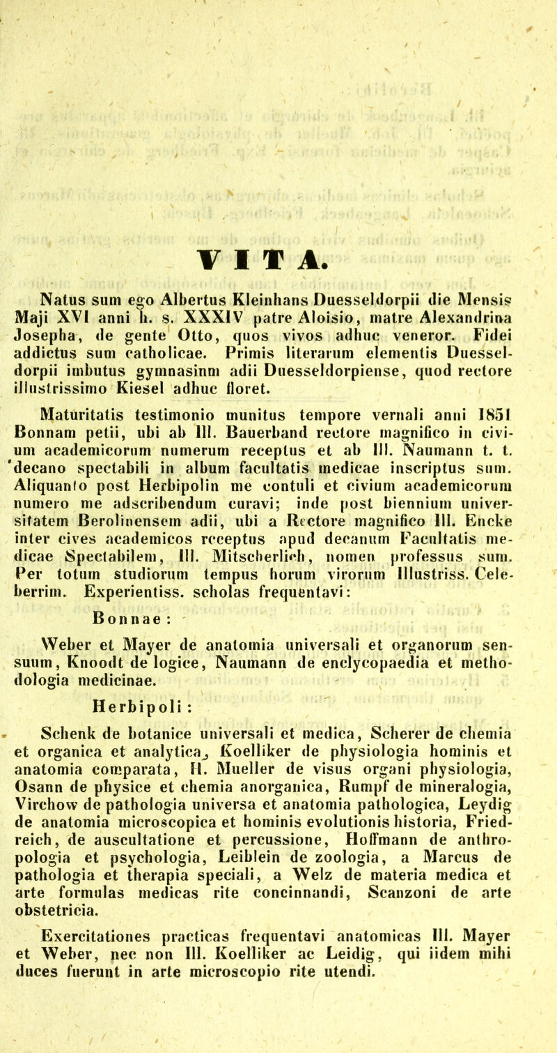 VITA Natus sum ego Albertus Kleinhans Duesseldorpii ilie Mensis Maji XVI anni h. s. XXXIV patre Aloisio, matre Alexanilriua Josepha, de gente Otto, quos vivos adhuc veneror. Fidei addictus sum catholicae. Primis literarum elementis Duessel- dorpii imbutus gymnasinm adii Duesseldorpiense, quod rectore illustrissimo Kiesel adhuc floret. Maturitatis testimonio munitus tempore vernali anni 1851 Bonnam petii, ubi ab 111. Bauerband rectore magnifico in civi- um academicorum numerum receptus et ab III. Naumann t. t. 'decano spectabili in album facultatis medicae inscriptus sum. Aliquanto post Herbipolin me contuli et civium academicorum numero me adscribendum curavi; inde post biennium univer- sitatem Berolinensem adii, ubi a Rectore magnifico 111. Encke inter cives academicos receptus apud decanum Facultatis me- dicae Spectabilem, 111. Mitscherlich, nomen professus sum. Per totum studiorum tempus horum virorum lllustriss. Cele- berrim. Experientiss. scholas frequentavi: Bonnae: Weber et Mayer de anatornia universali et organorum sen- suum, Knoodt de logice, Naumann de enclycopaedia et metho- dologia medicinae. Herbipoli : Schenk de botanice universali et medica, Scherer de chemia et organica et analytica^ Koelliker de physiologia hominis et anatornia comparata, H. Mueller de visus organi physiologia, Osann de physice et chemia anorganica, Rumpf de mineralogia, Virchovv de pathologia universa et anatornia pathologica, Leydig de anatornia microscopica et hominis evolutionis historia, Fried- reich, de auscultatione et percussione, Hoffmann de anthro- pologia et psychologia, Leiblein de zoologia, a Marcus de pathologia et therapia speciali, a Welz de materia medica et arte formulas medicas rite concinnandi, Scanzoni de arte obstetricia. Exercitationes practicas frequentavi anatomicas 111. Mayer et Weber, nec non 111. Koelliker ac Leidig, qui iidem mihi duces fuerunt in arte microacopio rite utendi.