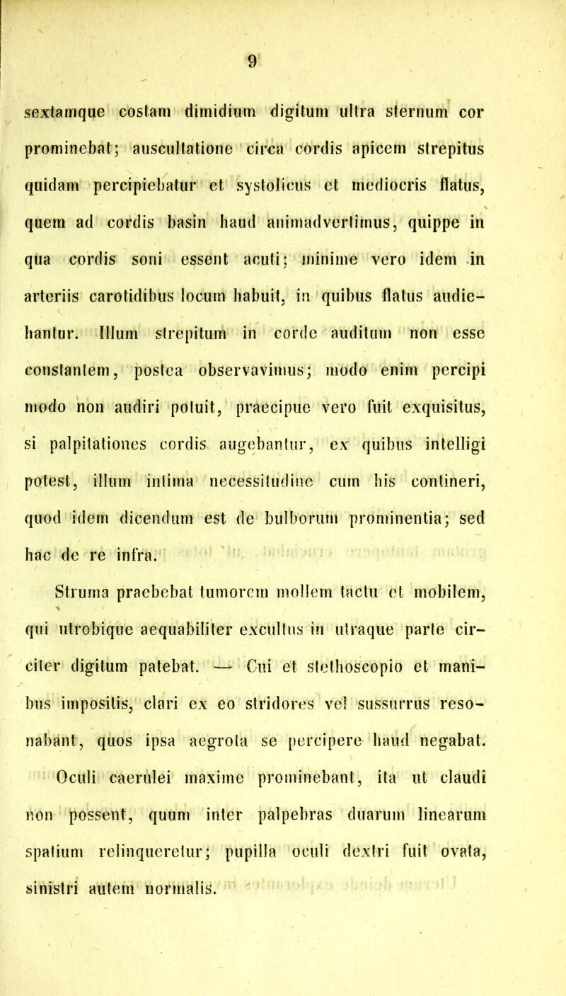 sextamque costam dimidium digitum ultra sternum cor prominebat; auscultatione circa cordis apicem strepitus quidam percipiebatur et systolicus et mediocris flatus, quem ad cordis basin haud animadvertimus, quippe in qua cordis soni essent acuti; minime vero idem in arteriis carotidibus locum habuit, in quibus flatus audie- bantur. Illum strepitum in corde auditum non esse constantem, postea observavimus; modo enim percipi modo non audiri potuit, praecipue vero fuit exquisitus, si palpitationes cordis augebantur, ex quibus intelligi potest, illum intima necessitudine cum his contineri, quod idem dicendum est de bulborum prominentia; sed hac de re infra. Struma praebebat tumorem mollem tactu et mobilem, qui utrobique aequabiliter excultus in utraqiie parte cir- citer digitum patebat. — Cui et stethoscopio et mani- bus impositis, clari ex eo stridores vel sussurrus reso- nabant, quos ipsa aegrota se percipere haud negabat. Oculi caerulei maxime prominebant, ita ut claudi non possent, quum inter palpebras duarum linearum spatium relinqueretur; pupilla oculi dextri fuit ovata, sinistri autem normalis.