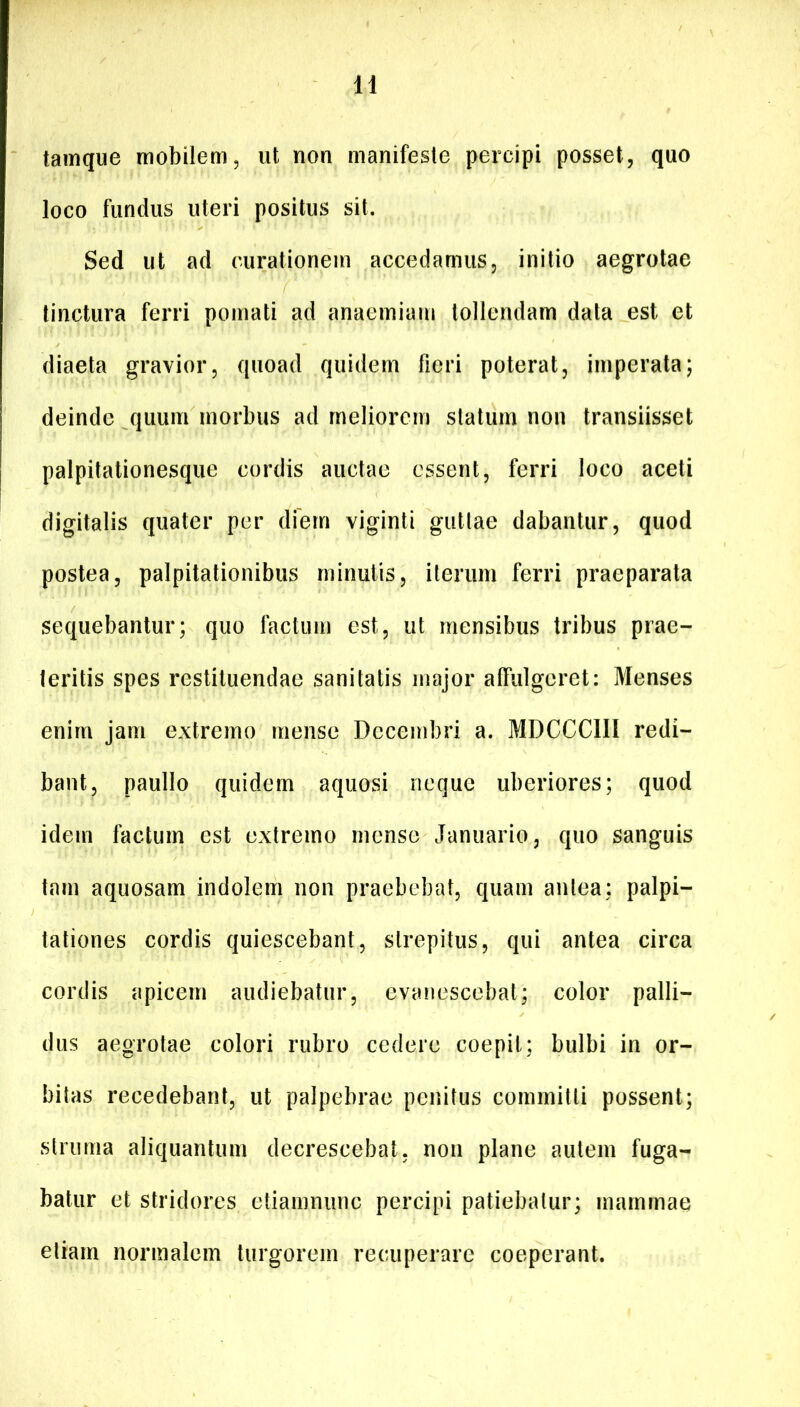 tainque mobilem, ut non manifeste percipi posset, quo loco fundus uteri positus sit. Sed ut ad curationem accedamus, initio aegrotae linctura ferri poinati ad anaemiam tollendam data est et diaeta gravior, quoad quidem fieri poterat, imperata; deinde quum morbus ad meliorem statum non transiisset palpitationesque cordis auctae essent, ferri loco aceti digitalis quater per dfern viginti guttae dabantur, quod postea, palpitationibus minutis, iterum ferri praeparata sequebantur; quo factum est, ut mensibus tribus prae- teritis spes restituendae sanitatis major affulgeret: Menses enim jam extremo mense Decembri a. MDCCCIII redi- bant, paullo quidem aquosi neque uberiores; quod idem factum est extremo mense Januario, quo sanguis tam aquosam indolem non praebebat, quam antea; palpi- tationes cordis quiescebant, strepitus, qui antea circa cordis apicem audiebatur, evanescebat; color palli- dus aegrotae colori rubro cedere coepit; bulbi in or- bitas recedebant, ut palpebrae penitus committi possent; struma aliquantum decrescebat, non plane autem fuga- batur et stridores etiamnunc percipi patiebatur; mammae etiam normalem turgorem recuperare coeperant.