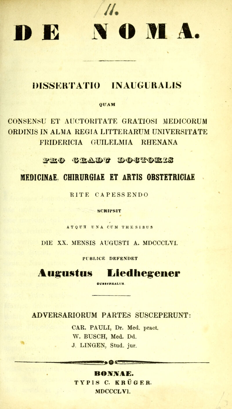 //. O II A. D E DISSF.HTATK) INAUGLRALIS QITAM CONSENSU ET AIJCTOKITATE GRATIOSI VIEDICORUM ORDINIS IN ALIVIA REGIA LITTERARUM UNIVERSITATE FRIDERICIA GUILELMIA RHENANA MEDICINAE, CHIRURGIAE ET ARTIS OBSTETRICIAE TUTE CAPESSENDO SCRIl»SIT ATQU3 UNA CUM THESIBUS DIE XX. MENSIS AUGUSTI A. MDCCCLYI. P( BLSCE DEFENDET Au^iininH liledlieg'ener ADVERSARIORUM PARTES SUSCEPERUNT: CAR. PAULI, Dr. Med. pract. W. BUSCH, Med. Dd. J. LINGEN, Strud. jur. ——ggi BOlVIVAi:. TYPIS C. KRUGER. MDCCCLVl.