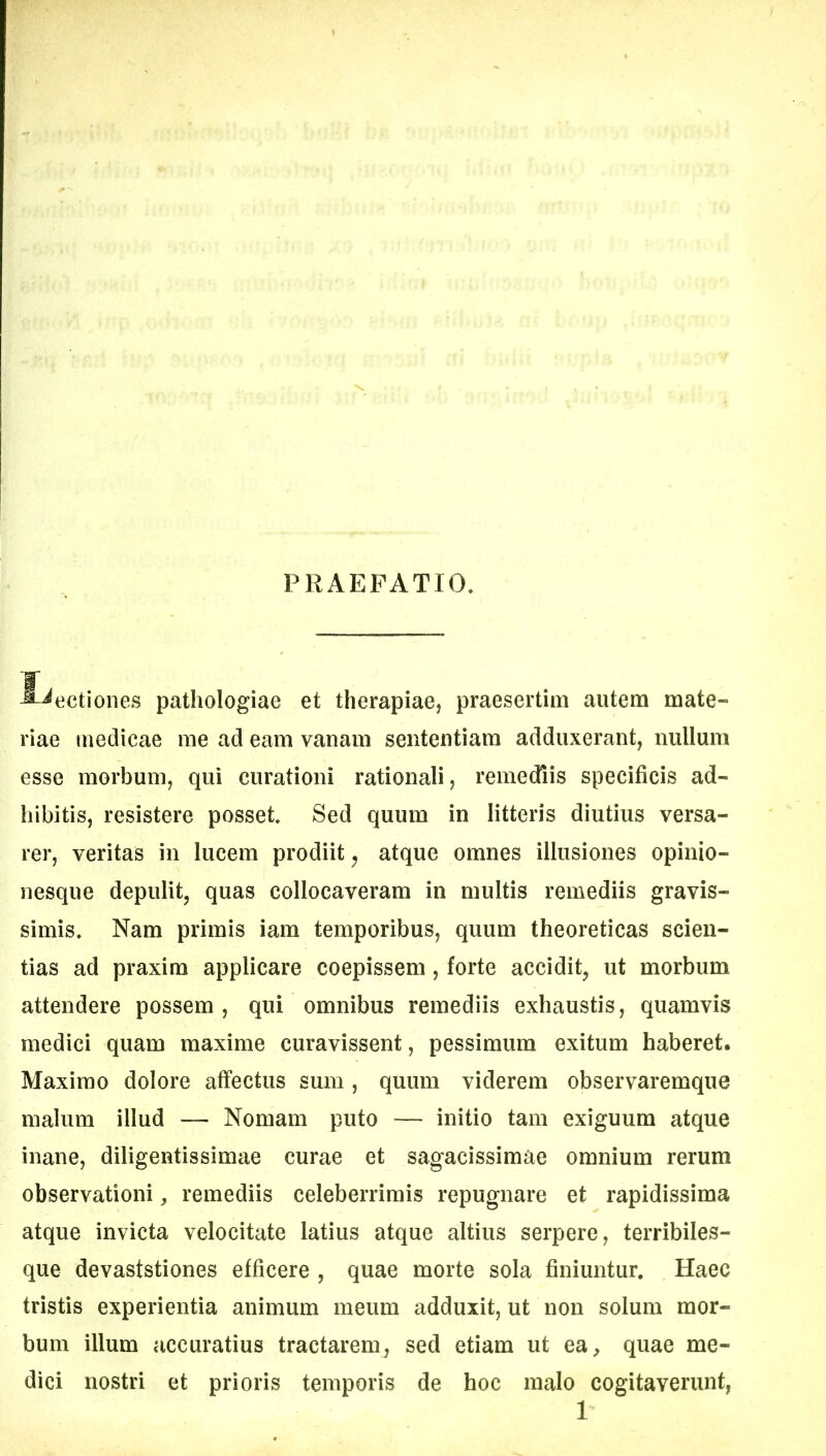 PRAEFATIO. lectiones pathologiae et therapiae, praesertim autem mate- riae medicae rae ad eam vanam sententiam adduxerant, nullum esse morbum, qui curationi rationali, remediis specificis ad- hibitis, resistere posset. Sed quum in litteris diutius versa- rer, veritas in lucem prodiit ^ atque omnes illusiones opinio- nesque depulit, quas collocaveram in multis remediis gravis- simis. Nam primis iam temporibus, quum theoreticas scien- tias ad praxim applicare coepissem, forte accidit, ut morbum attendere possem , qui omnibus remediis exhaustis, quamvis medici quam maxime curavissent, pessimum exitum haberet. Maximo dolore affectus sum, quum viderem observaremque malum illud — Nomam puto — initio tam exiguum atque inane, diligentissimae curae et sagacissimae omnium rerum observationi, remediis celeberrimis repugnare et rapidissima atque invicta velocitate latius atque altius serpere, terribiles- que devaststiones efficere , quae morte sola finiuntur. Haec tristis experientia animum meum adduxit, ut non solum mor- bum illum accuratius tractarem, sed etiam ut ea, quae me- dici nostri et prioris temporis de hoc malo cogitaverunt, 1