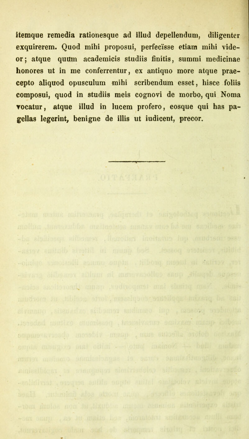itemque remedia rationesque ad illud depellendum, diligenter exquirerem. Quod mihi proposui, perfecisse etiam mihi vide- or; atque quum academicis studiis finitis, summi medicinae honores ut in me conferrentur, ex antiquo more atque prae- cepto aliquod opusculum mihi scribendum esset, hisce foliis composui, quod in studiis meis cognovi de morbo, qui Noma Tocatur, atque illud in lucem profero, eosque qui has pa- gellas legerint, benigne de illis ut iudicent, precor.