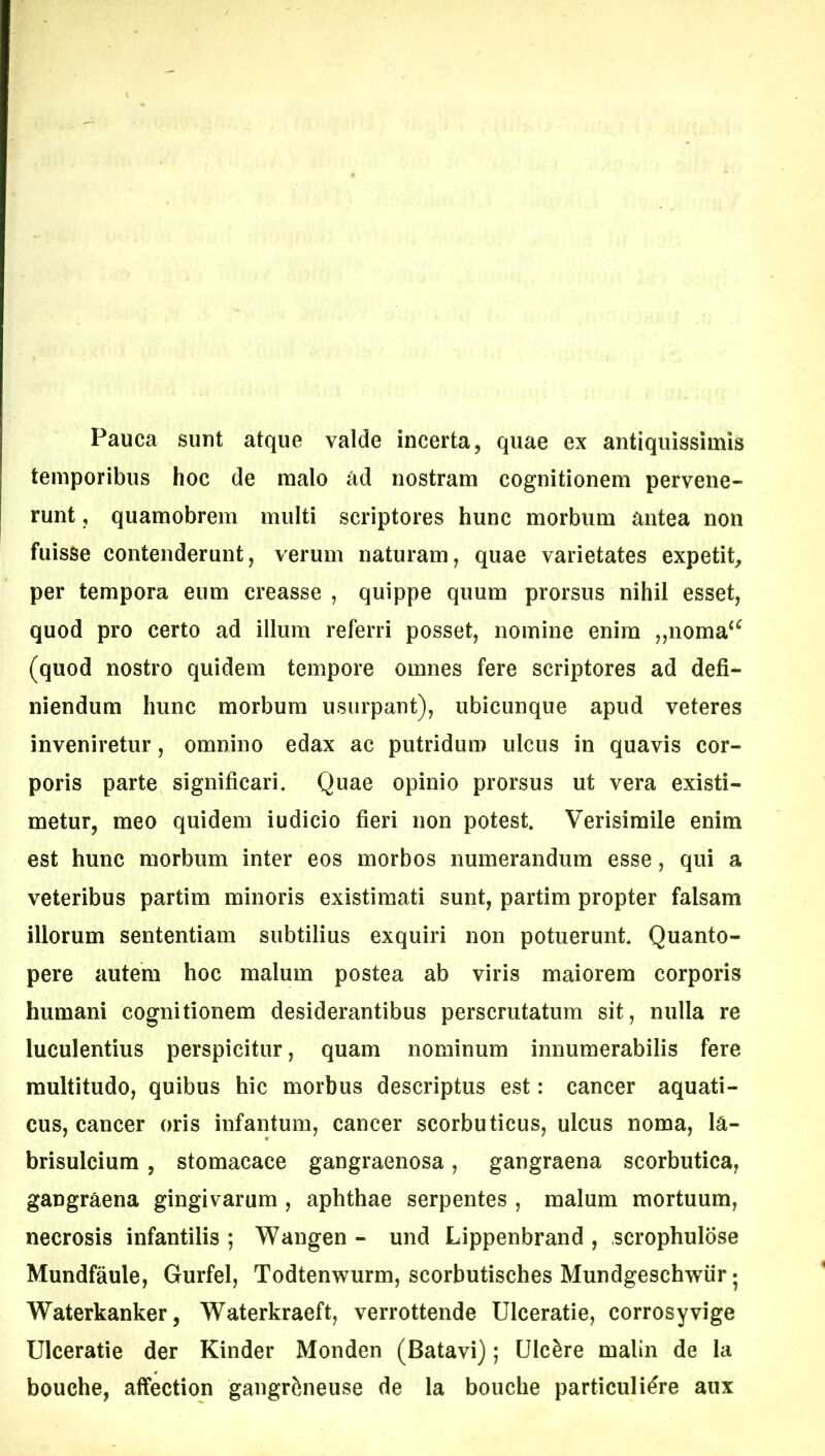 Pauca sunt atque valde incerta, quae ex antiquissimis temporibus hoc de malo ad nostram cognitionem pervene- runt , quamobrem multi scriptores hunc morbum antea non fuisse contenderunt, verum naturam, quae varietates expetit, per tempora eum creasse , quippe quum prorsus nihil esset, quod pro certo ad illum referri posset, nomine enim ,,noma‘^ (quod nostro quidem tempore omnes fere scriptores ad defi- niendum hunc morbum usurpant), ubicunque apud veteres inveniretur, omnino edax ac putridum ulcus in quavis cor- poris parte significari. Quae opinio prorsus ut vera existi- metur, meo quidem iudicio fieri non potest. Verisimile enim est hunc morbum inter eos morbos numerandum esse, qui a veteribus partim minoris existimati sunt, partim propter falsam illorum sententiam subtilius exquiri non potuerunt. Quanto- pere autem hoc malum postea ab viris maiorem corporis humani cognitionem desiderantibus perscrutatum sit, nulla re luculentius perspicitur, quam nominum innumerabilis fere multitudo, quibus hic morbus descriptus est: cancer aquati- cus, cancer oris infantum, cancer scorbuticus, ulcus noma, la- brisulcium, stomacace gangraenosa, gangraena scorbutica, gangraena gingivarum , aphthae serpentes , malum mortuum, necrosis infantilis ; Wangen - und Lippenbrand , scrophulose Mundfaule, Gurfel, Todtenwurm, scorbutisches Mundgeschwiir 5 Waterkanker, Waterkraeft, verrottende Ulceratie, corrosyvige Ulceratie der Kinder Monden (Batavi); Ulcere malin de la bouche, alfection gangrfeneuse de la bouche particuli^re aux