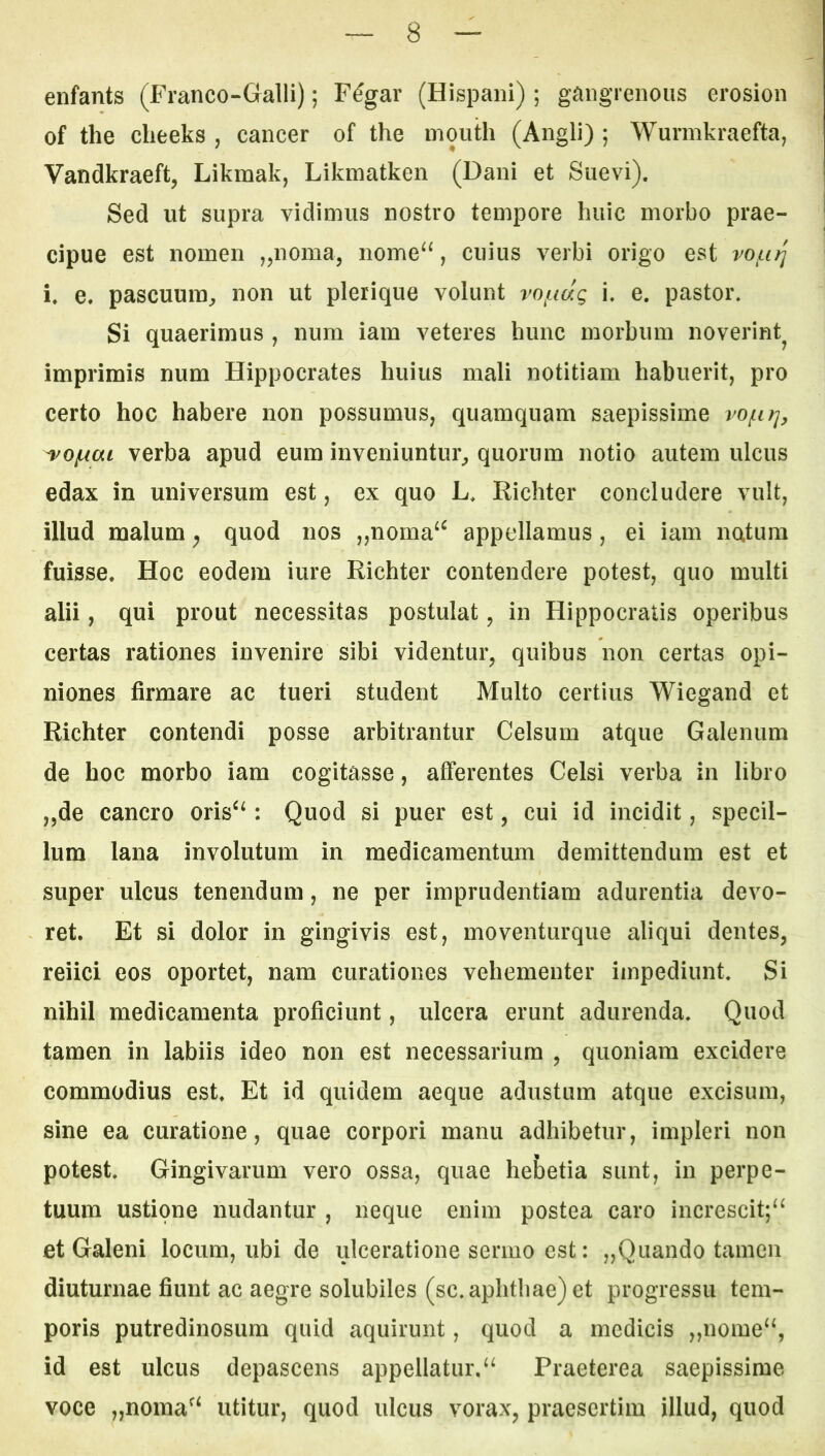 enfants (Franco-Galli); F^gar (Hispani) ; gangrenous erosion of the clieeks , cancer of the inouth (Angli) ; Wurmkraefta, Vandkraeft, Likmak, Likmatken (Dani et Suevi). Sed ut supra vidimus nostro tempore huic morbo prae- cipue est nomen j^noma, nome“, cuius verbi origo est vo^i^ i. e, pascuum^ non ut plerique volunt i. e. pastor. Si quaerimus , num iam veteres hunc morbum noverint^ imprimis num Hippocrates huius mali notitiam habuerit, pro certo hoc habere non possumus, quamquam saepissime vofirj, ^ofxai verba apud eum inveniuntur^ quorum notio autem ulcus edax in universum est, ex quo L. Richter concludere vult, illud malum y quod nos „noma‘^ appellamus, ei iam natura fuisse. Hoc eodem iure Richter contendere potest, quo multi alii, qui prout necessitas postulat, in Hippocratis operibus certas rationes invenire sibi videntur, quibus non certas opi- niones firmare ac tueri student Multo certius Wiegand et Richter contendi posse arbitrantur Celsum atque Galenum de hoc morbo iam cogitasse, afferentes Celsi verba in libro „de cancro oris^‘: Quod si puer est, cui id incidit, specil- lum lana involutum in medicamentum demittendum est et super ulcus tenendum, ne per imprudentiam adurentia devo- ret. Et si dolor in gingivis est, moventurque aliqui dentes, reiici eos oportet, nam curationes vehementer impediunt. Si nihil medicamenta proficiunt, ulcera erunt adurenda. Quod tamen in labiis ideo non est necessarium , quoniam excidere commodius est. Et id quidem aeque adustum atque excisum, sine ea curatione, quae corpori manu adhibetur, impleri non potest. Gingivarum vero ossa, quae hebetia sunt, in perpe- tuum ustione nudantur , neque enim postea caro increscit;‘^ et Galeni locum, ubi de ulceratione sermo est; „Quando tamen diuturnae fiunt ac aegre solubiles (sc. aphthae) et progressu tem- poris putredinosum quid aquirunt, quod a medicis „nome‘S id est ulcus depascens appellatur.Praeterea saepissime voce „noraa^‘ utitur, quod ulcus vorax, praesertim illud, quod