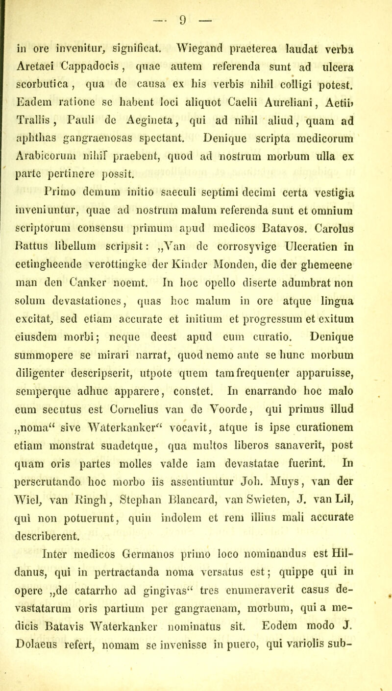 in ore invenitur, significat Wiegand praeterea laudat verba Aretaei Cappadocis, quae autem referenda sunt ad ulcera scorbutica , qua de causa ex his verbis nihil colligi potest Eadem ratione se habent loci aliquot Caelii Aureliani, Aetii» Trallis 5 Pauli de Aegineta, qui ad nihil aliud, quam ad aphthas gangraenosas spectant. Denique scripta medicorum Arabicorum niliif praebent, quod ad nostrum morbum ulla ex parte pertinere possit Primo demum initio saeculi septimi decimi certa vestigia inveniuntur, quae ad nostrum malum referenda sunt et omnium scriptorum consensu primum apud medicos Batavos. Carolus Battus libellum scripsit: ,,Yan de corrosyvige Ulceratien in eetingheende verottingke der Kinder Monden, die der ghemeene man den Canker noemt. In hoc opello diserte adumbrat non solum devastationes, quas hoc malum in ore atque lingua excitat, sed etiam accurate et initium et progressum et exitum eiusdem morbi; neque deest apud cum curatio. Denique summopere se mirari narrat, quod nemo ante se hunc morbum diligenter descripserit, utpote quem tam frequenter apparuisse, semperque adhuc apparere, constet. In enarrando hoc malo eum secutus est Cornelius van de Voorde, qui primus illud ,,noma^^ sive Waterkanker^^^ vocavit, atque is ipse curationem etiam monstrat suadetque, qua multos liberos sanaverit, post quam oris partes molles valde iam devastatae fuerint. In perscrutando hoc morbo iis assentiuntur Joh. Muys, van der Wiel, van Ringh, Stephan Blancard, van Swieten, J. van Lil, qui non potuerunt, quin indolem et rem illius mali accurate describerent. Inter medicos Germanos primo loco nominandus est Hil- danus, qui in pertractanda noma versatus est; quippe qui in opere „de catarrho ad gingivas^^ tres enumeraverit casus de- vastatarum oris partium per gangraenam, morbum, qui a me- dicis Batavis Waterkanker nominatus sit. Eodem modo J. Dolaeus refert, nomam se invenisse in puero, qui variolis sub-