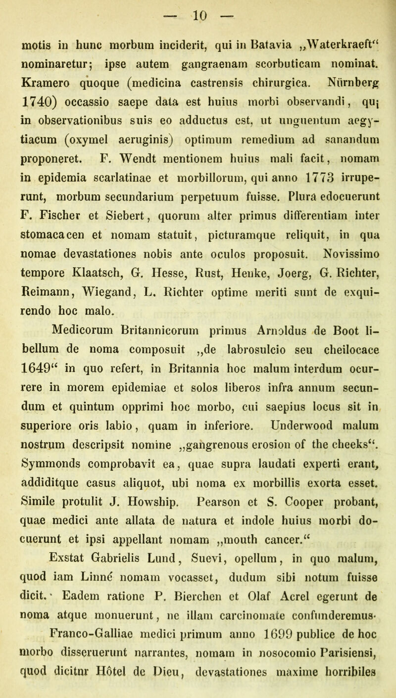 motis in hunc morbum inciderit, qui in Batavia „Waterkraeft^^ nominaretur; ipse autem gangraenam scorbuticam nominat Kramero quoque (medicina castrensis chirurgica, Niirnberg 1740) occassio saepe data est huius morbi observandi, quj in observationibus suis eo adductus est, ut unguentum aegy- tiacum (oxymel aeruginis) optimum remedium ad sanandum proponeret. F. Wendt mentionem huius mali facit, nomam in epidemia scarlatinae et morbillorum, qui anno 1773 irrupe- runt, morbum secundarium perpetuum fuisse. Plura edocuerunt F. Fischer et Siebert, quorum alter primus differentiam inter stomacacen et nomam statuit, picturamque reliquit, in qua nomae devastationes nobis ante oculos proposuit. Novissimo tempore Klaatsch, G. Hesse, Rust, Henke, Joerg, G. Richter, Reimann, Wiegand, L. Richter optime meriti sunt de exqui- rendo hoc malo. Medicorum Britannicorum primus Arnoldus de Boot li- bellum de noma composuit „de labrosulcio seu cheilocace 1649‘^ in quo refert, in Britannia hoc malum interdum ocur- rere in morem epidemiae et solos liberos infra annum secun- dum et quintum opprimi hoc morbo, cui saepius locus sit in superiore oris labio, quam in inferiore. Underwood malum nostrum descripsit nomine „gangrenous erosion of the cheeks‘‘. Symmonds comprobavit ea, quae supra laudati experti erant, addiditque casus aliquot, ubi noma ex morbillis exorta esset. Simile protulit J. Howship. Pearson et S. Cooper probant, quae medici ante allata de natura et indole huius morbi do- cuerunt et ipsi appellant nomam „mouth cancer.‘^ Exstat Gabrielis Lund, Suevi, opellum, in quo malum, quod iam Linne nomam vocasset, dudum sibi notum fuisse dicit. * Eadem ratione P. Bierchen et Olaf Aerei egerunt de noma atque monuerunt, ne illam carcinomate confunderemus* Franco-Galliae medici primum anno 1699 publice de hoc morbo disseruerunt narrantes, nomam in nosocomio Parisiensi, quod dicitnr H6tel de Dieu, devastationes maxime horribiles
