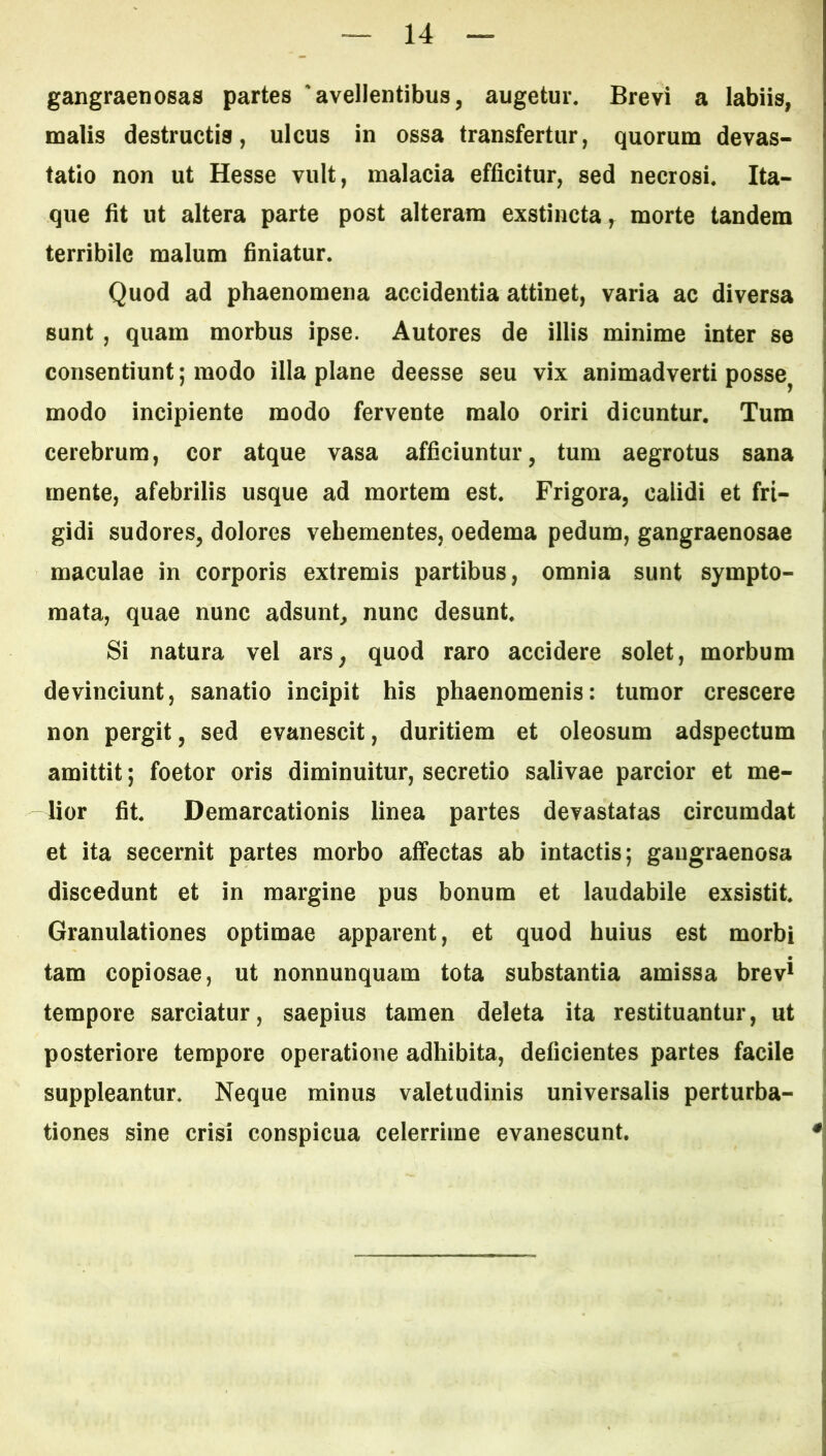 gangraenosas partes 'avellentibus, augetur. Brevi a labiis, malis destructis, ulcus in ossa transfertur, quorum devas- tatio non ut Hesse vult, malacia efficitur, sed necrosi. Ita- que fit ut altera parte post alteram exstincta, morte tandem terribile malum finiatur. Quod ad phaenomena accidentia attinet, varia ac diversa sunt , quam morbus ipse. Autores de illis minime inter se consentiunt; modo illa plane deesse seu vix animadverti posse^ modo incipiente modo fervente malo oriri dicuntur. Tum cerebrum, cor atque vasa afficiuntur, tum aegrotus sana mente, afebrilis usque ad mortem est. Frigora, calidi et fri- gidi sudores, dolores vehementes, oedema pedum, gangraenosae maculae in corporis extremis partibus, omnia sunt sympto- mata, quae nunc adsunt, nunc desunt. Si natura vel ars, quod raro accidere solet, morbum devinciunt, sanatio incipit his phaenomenis; tumor crescere non pergit, sed evanescit, duritiem et oleosum adspectum amittit; foetor oris diminuitur, secretio salivae parcior et me- lior fit. Demarcationis linea partes devastatas circumdat et ita secernit partes morbo affectas ab intactis; gangraenosa discedunt et in margine pus bonum et laudabile exsistit. Granulationes optimae apparent, et quod huius est morbi tam copiosae, ut nonnunquam tota substantia amissa brev^ tempore sarciatur, saepius tamen deleta ita restituantur, ut posteriore tempore operatione adhibita, deficientes partes facile suppleantur. Neque minus valetudinis universalis perturba- tiones sine crisi conspicua celerrime evanescunt.