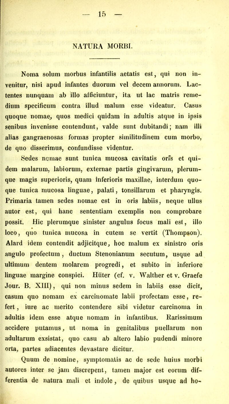 NATURA MORBI. Noma solum morbus infantilis aetatis est, qui non in- venitur, nisi apud infantes duorum vel decem annorum. Lac- tentes nunquam ab illo afficiuntur, ita ut lac matris reme- dium specificum contra illud malum esse videatur. Casus quoque nomae^ quos medici quidam in adultis atque in ipsis senibus invenisse contendunt, valde sunt dubitandi; nam illi alias gangraenosas formas propter similitudinem cum morbo, de quo disserimus, confundisse videntur. Sedes ncmae sunt tunica mucosa cavitatis orfs et qui- dem malarum, labiorum, externae partis gingivarum, plerum- que magis superioris, quam inferioris maxillae, interdum quo- que tunica mucosa linguae, palati, tonsillarum et pharyngis. Primaria tamen sedes nomae est in oris labiis, neque ullus autor est, qui hanc sententiam exemplis non comprobare possit. Hic plerumque sinister angulus focus mali esi, illo loco, quo tunica mucosa in cutem se vertit (Thompson). Alard idem contendit adjicitque, hoc malum ex sinistro oris angulo profectum, ductum Stenonianum secutum, usque ad ultimum dentem molarem progredi, et subito in inferiore linguae margine conspici. Hiiter (cf. v. Walther et v. Graefe Jour. B. XIII), qui non minus sedem in labiis esse dicit, casum quo nomam ex carcinomate labii profectam esse, re- fert , iure ac merito contendere sibi videtur carcinoma in adultis idem esse atque nomam in infantibus. Rarissimum accidere putamus, ut noma in genitalibus puellarum non adultarum exsistat, quo casu ab altero labio pudendi minore orta, partes adiacentes devastare dicitur. Quum de nomine, symptomatis ac de sede huius morbi autores inter se jam discrepent, tamen major est eorum dif- ferentia de natura mali et indole, de quibus usque ad ho-