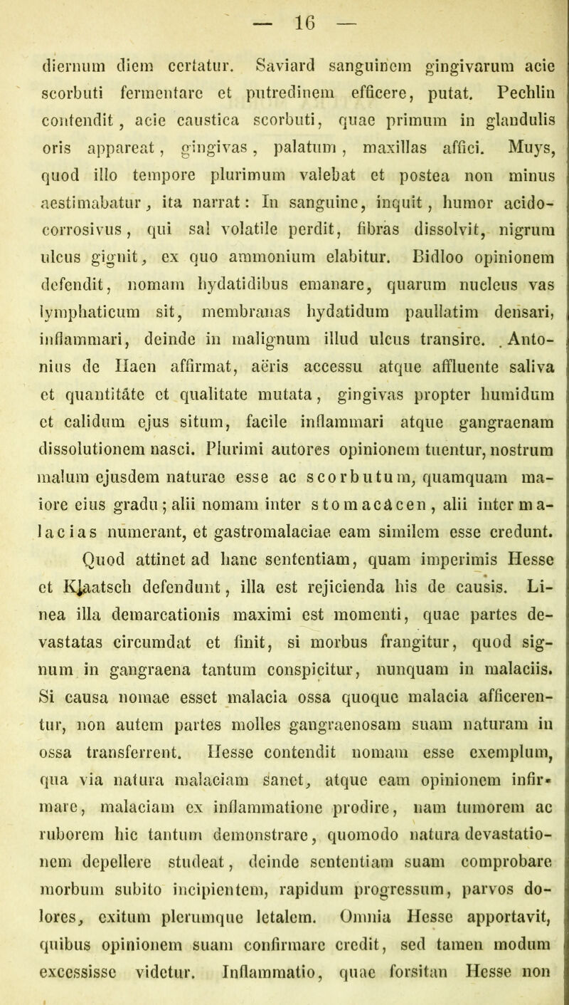 dienuim diem certatur* Saviard sanguinem gingivarum acie scorbuti fermentare et putredinem efficere, putat Pechlin contendit, acie caustica scorbuti, quae primum in glandulis oris appareat, gingivas, palatum, maxillas affici. Mu}^s, quod illo tempore plurimum valebat et postea non minus aestimabatur^ ita narrat: In sanguine, inquit, humor acido- corrosivus, qui sa! volatile perdit, fibras dissolvit, nigrum ulcus gignit, ex quo ammonium elabitur. Bidloo opinionem defendit, nomam hydatidibus emanare, quarum nucleus vas lymphaticum sit, membranas hydatidum paullatim densari, ijiflammari, deinde in malignum illud ulcus transire. .Anto- nius de Ilaen affirmat, aeris accessu atque affluente saliva et quantitate et qualitate mutata, gingivas propter humidum et calidum ejus situm, facile inflammari atque gangraenam dissolutionem nasci. Plurimi autores opinionem tuentur, nostrum malum ejusdem naturae esse ac scorbutum, quamquam ma- iore eius gradu ; alii nomam inter stomacacen, alii inter m a- lacias numerant, et gastromalaciae eam similem esse credunt. Quod attinet ad hanc sententiam, quam imperimis Hesse et Kiaatsch defendunt, illa est rejicienda his de causis. Li- nea illa demarcationis maximi est momenti, quae partes de- vastatas circumdat et finit, si morbus frangitur, quod sig- num in gangraena tantum conspicitur, nunquam in malaciis. Si causa nomae esset malacia ossa quoque malacia afficeren- tur, non autem partes molles gangraenosam suam naturam in ossa transferrent. Hesse contendit nomam esse exemplum, qua via natura malaciam sanet, atque eam opinionem infir* mare, malaciam ex inflammatione prodire, nam tumorem ac ruborem hic tantum demonstrare, quomodo natura devastatio- nem depellere studeat, deinde sententiam suam comprobare morbum subito incipientem, rapidum progressum, parvos do- lores, exitum plerumque letalem. Omnia Hesse apportavit, quibus opinionem suam confirmare credit, sed tamen modum excessisse videtur. Inflammatio, quae forsitan Hesse non