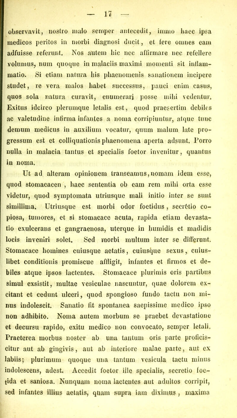 observavit, nostro malo semper antecedit, immo haec ipsa medicos peritos in morbi diagnosi ducit, et Iere omnes eam adfuisse referunt* Nos autem hic nec affirmaie nec refellere volumus, num quoque in malaciis maximi momenti sit inflam- matio. Si etiam natura his phaenomenis sanationem incipere studet, re vera malos habet successus, pauci enim casus, quos sola natura curavit, enumerari posse mihi vedentur. Exitus idcirco plerumque letalis est, quod praesertim debiles ac valetudine infirma infantes a noma corripiuntur, atque tunc demum medicus in auxilium vocatur, quum malum late pro- gressum est et colliquationis phaenomena aperta adsunt. Porro nulla in malacia tantus et specialis foetor invenitur, quantus in noma. Ut ad alteram opinionem transeamus,nomam idem esse, quod stomacacen , haec sententia ob eam rem mihi orta esse videtur, quod symptomata utriusque mali initio inter se sunt simillima. Utriusque est morbi odor foetidus, secretio co- piosa, tumores, et si stomacace acuta, rapida etiam devasta- tio exulcerans et gangraenosa, uterque in humi dis et madidis locis inveniri solet. Sed morbi multum inter se differunt. Stomacace homines cuiusque aetatis, cuiusque sexus, cuius- libet conditionis promiscue affligit, infantes et firmos et de- biles atque ipsos lactentes. Stomacace plurimis oris partibus simul exsistit, multae vesiculae nascuntur, quae dolorem ex- citant et cedunt ulceri, quod spongioso fundo tactu non mi- nus indolescit. Sanatio fit spontanea saepissime medico ipso non adhibito. Noma autem morbum se praebet devastatione et decursu rapido, exitu medico non convocato, semper letali. Praeterea morbus noster ab una tantum oris parte proficis- citur aut ab gingivis, aut ab interiore malae parte, aut ex labiis; plurimum quoque una tantum vesicula tactu minus indolescens, adest. Accedit foetor ille specialis, secretio foe- tida et saniosa. Nunquam noma lactentes aut adultos corripit, sed infantes illius aetatis, quam supra iam diximus , maxima