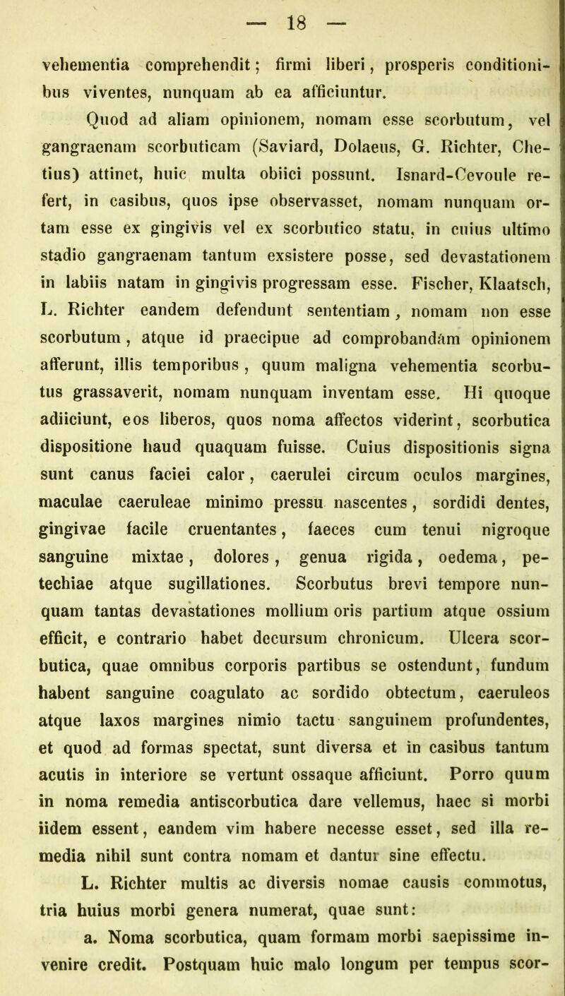 vehementia comprehendit; firmi liberi, prosperis conditioni- bus viventes, nunquam ab ea afficiuntur* Quod ad aliam opinionem, nomam esse scorbutum, vel gangraenam scorbuticam (Saviard, Dolaeus, G. Richter, Che- tius) attinet, huic multa obiici possunt. Isnard-Cevoule re- fert, in casibus, quos ipse observasset, nomam nunquam or- tam esse ex gingivis vel ex scorbutico statu, in cuius ultimo stadio gangraenam tantum exsistere posse, sed devastationem in labiis natam in gingivis progressam esse. Fischer, Klaatsch, L. Richter eandem defendunt sententiam, nomam non esse scorbutum , atque id praecipue ad comprobandam opinionem afferunt, illis temporibus , quum maligna vehementia scorbu- tus grassaverit, nomam nunquam inventam esse. Hi quoque adiiciunt, eos liberos, quos noma affectos viderint, scorbutica dispositione haud quaquam fuisse. Cuius dispositionis signa sunt canus faciei calor, caerulei circum oculos margines, maculae caeruleae minimo pressu nascentes, sordidi dentes, gingivae facile cruentantes, faeces cum tenui nigroque sanguine mixtae, dolores, genua rigida, oedema, pe- techiae atque sugillationes. Scorbutus brevi tempore nun- quam tantas devastationes mollium oris partium atque ossium efficit, e contrario habet decursum chronicum. Ulcera scor- butica, quae omnibus corporis partibus se ostendunt, fundum habent sanguine coagulato ac sordido obtectum, caeruleos atque laxos margines nimio tactu sanguinem profundentes, et quod ad formas spectat, sunt diversa et in casibus tantum acutis in interiore se vertunt ossaque afficiunt. Porro quum in noma remedia antiscorbutica dare vellemus, haec si morbi Udem essent, eandem vira habere necesse esset, sed illa re- media nihil sunt contra nomam et dantur sine effectu. L. Richter multis ac diversis nomae causis commotus, tria huius morbi genera numerat, quae sunt: a. Noma scorbutica, quam formam morbi saepissime in- venire credit. Postquam huic malo longum per tempus scor-