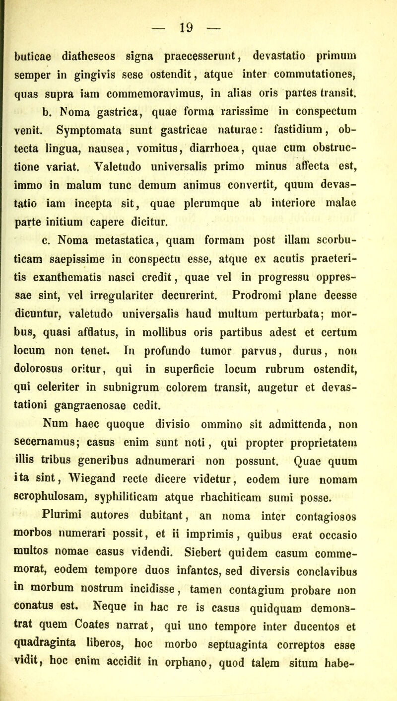 buticae diatheseos signa praecesserunt, devastatio primum semper in gingivis sese ostendit, atque inter commutationes, quas supra iam commemoravimus, in alias oris partes transit. b. Noma gastrica, quae forma rarissime in conspectum venit. Symptomata sunt gastricae naturae: fastidium, ob- tecta lingua, nausea, vomitus, diarrhoea, quae cum obstruc- tione variat. Valetudo universalis primo minus affecta est, immo in malum tunc demum animus convertit, quum devas- tatio iam incepta sit, quae plerumque ab interiore malae parte initium capere dicitur. c. Noma metastatica, quam formam post illam scorbu- ticam saepissime in conspectu esse, atque ex acutis praeteri- tis exanthematis nasci credit, quae vel in progressu oppres- sae sint, vel irregulariter decurerint. Prodromi plane deesse dicuntur, valetudo universalis haud multum perturbata; mor- bus, quasi afflatus, in mollibus oris partibus adest et certum locum non tenet. In profundo tumor parvus, durus, non dolorosus oritur, qui in superficie locum rubrum ostendit, qui celeriter in subnigrum colorem transit, augetur et devas- tationi gangraenosae cedit. Num haec quoque divisio ommino sit admittenda, non secernamus; casus enim sunt noti, qui propter proprietatem illis tribus generibus adnumerari non possunt. Quae quum ita sint, Wiegand recte dicere videtur, eodem iure nomam scrophulosam, syphiliticam atque rhachiticara sumi posse. Plurimi autores dubitant, an noma inter contagiosos morbos numerari possit, et ii imprimis, quibus erat occasio multos nomae casus videndi. Siebert quidem casum comme- morat, eodem tempore duos infantes, sed diversis conclavibus in morbum nostrum incidisse, tamen contagium probare non conatus est. Neque in hac re is casus quidquam demons- trat quem Coates narrat, qui uno tempore inter ducentos et quadraginta liberos, hoc morbo septuaginta correptos esse vidit, hoc enim accidit in orphano, quod talem situra habe-