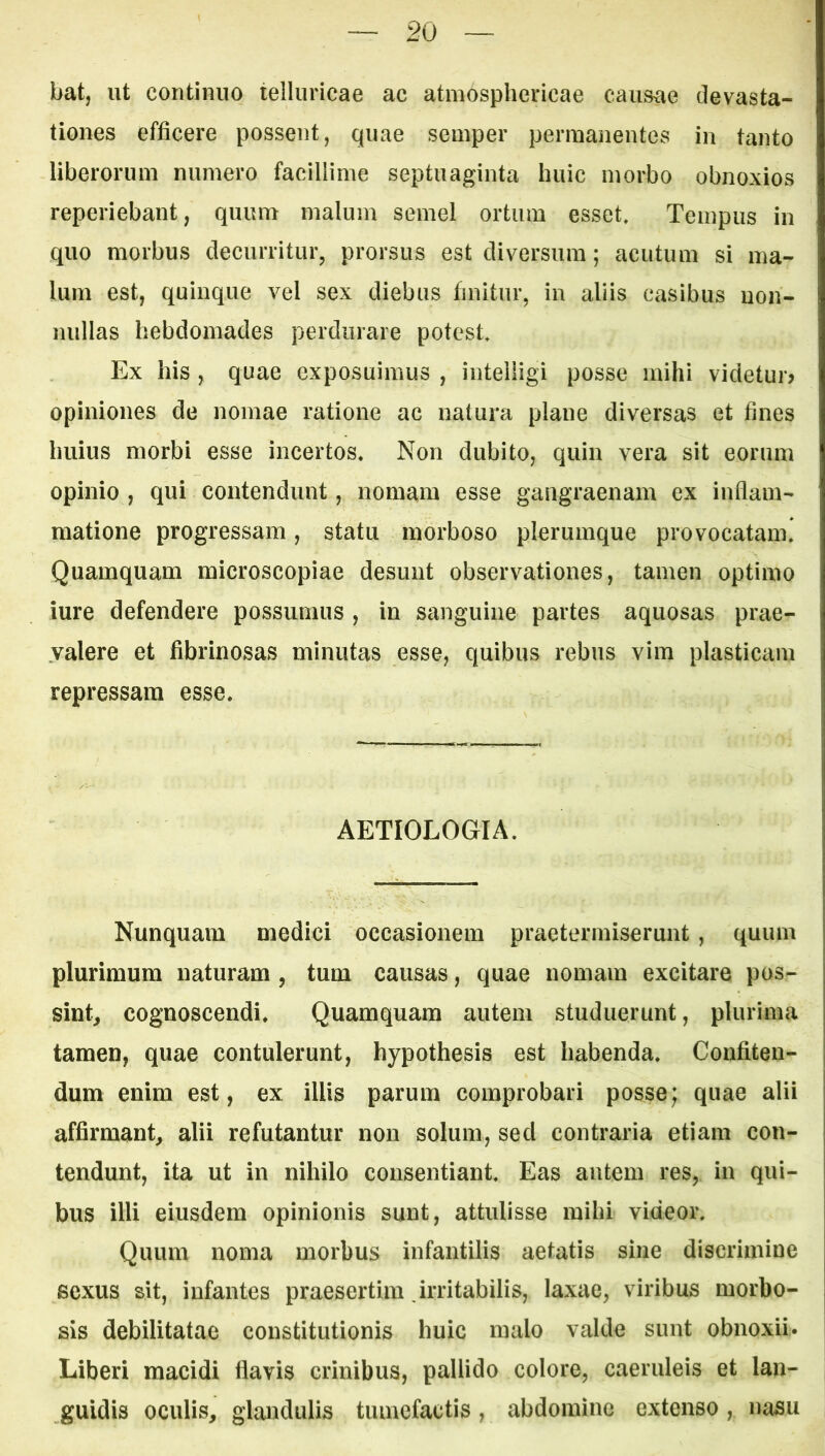 bat, ut continuo telluricae ac atmosphericae causiie devasta- tiones efficere possent, quae semper permanentes in tanto liberorum numero facillime septuaginta huic morbo obnoxios reperiebant, quum malum semel ortum esset. Tempus in quo morbus decurritur, prorsus est diversum; acutum si ma- lum est, quinque vel sex diebus finitur, in aliis casibus uon- nullas hebdomades perdurare potest. Ex his, quae exposuimus , intelligi posse mihi videtur? opiniones de nomae ratione ac natura plane diversas et fines huius morbi esse incertos. Non dubito, quin vera sit eorum opinio , qui contendunt, nomam esse gangraenam ex inflam- matione progressam, statu morboso plerumque provocatam! Quamquam microscopiae desunt observationes, tamen optimo iure defendere possumus , in sanguine partes aquosas prae- valere et fibrinosas minutas esse, quibus rebus vim plasticam repressam esse. AETIOLOGIA. Nunquam medici occasionem praetermiserunt, quum plurimum naturam, tum causas, quae nomam excitare pos- sint, cognoscendi. Quamquam autem studuerunt, plurima tamen, quae contulerunt, hypothesis est habenda. Confiten- dum enim est, ex illis parum comprobari posse; quae alii affirmant, alii refutantur non solum, sed contraria etiam con- tendunt, ita ut in nihilo consentiant. Eas autem res, in qui- bus illi eiusdem opinionis sunt, attulisse mihi videor. Quum noma morbus infantilis aetatis sine discrimine sexus sit, infantes praesertim irritabilis, laxae, viribus morbo- sis debilitatae constitutionis huic malo valde sunt obnoxii. Liberi macidi flavis crinibus, pallido colore, caeruleis et lan- guidis oculis, glandulis tumefactis, abdomine extenso, nasu