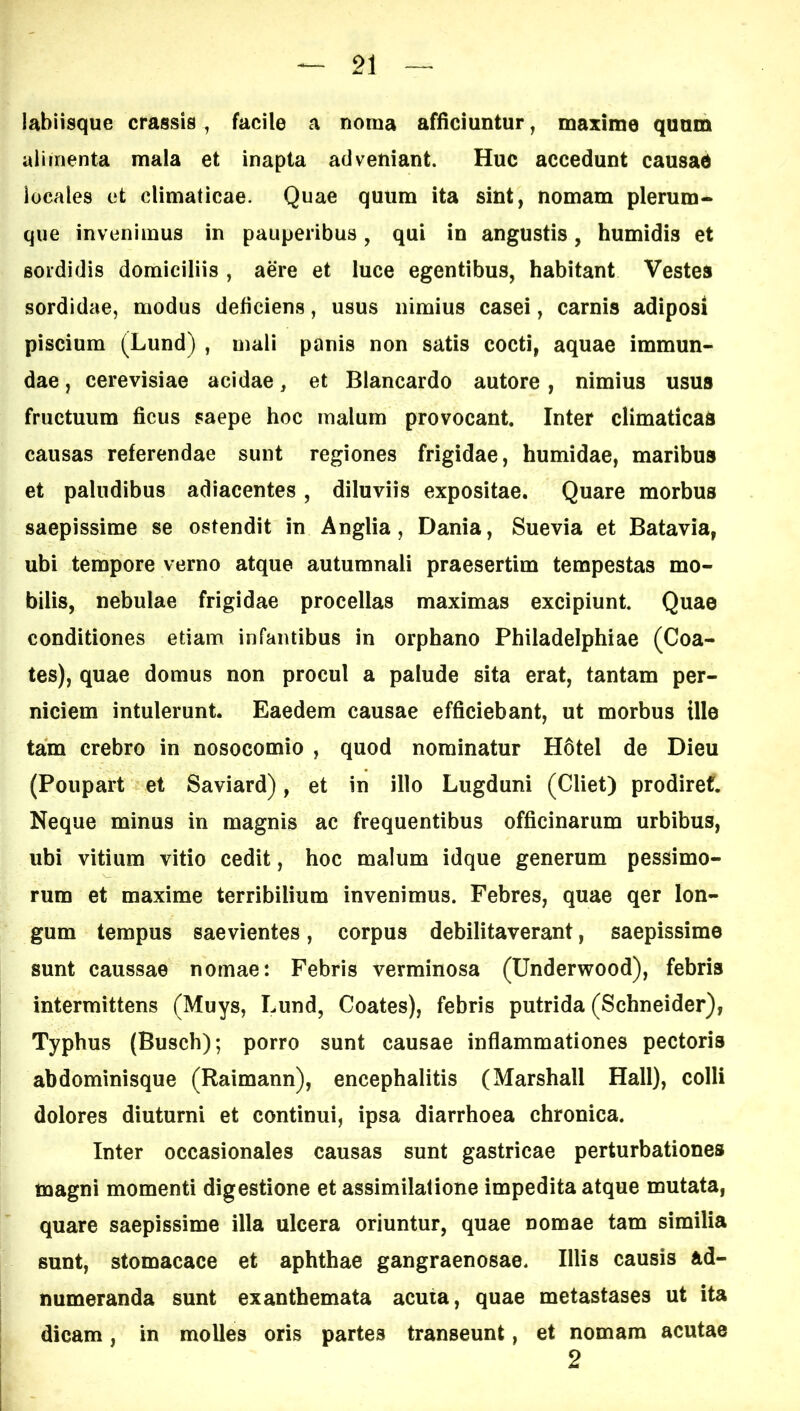 labiisque crassis, facile a noma afficiuntur ^ maxime quum alimenta mala et inapta adveniant. Huc accedunt causae locales et climaticae. Quae quum ita sint, nomam plerum- que invenimus in pauperibus, qui in angustis, humidis et sordidis domiciliis, aere et luce egentibus, habitant Vestes sordidae, modus deficiens, usus nimius casei, carnis adiposi piscium (Lund) , mali panis non satis cocti, aquae immun- dae , cerevisiae acidae, et Blancardo autore, nimius usus fructuum ficus saepe hoc malum provocant. Inter climaticas causas referendae sunt regiones frigidae, humidae, maribus et paludibus adiacentes, diluviis expositae. Quare morbus saepissime se ostendit in Anglia, Dania, Suevia et Batavia, ubi tempore verno atque autumnali praesertim tempestas mo- bilis, nebulae frigidae procellas maximas excipiunt Quae conditiones etiam infantibus in orphano Philadelphiae (Coa- tes), quae domus non procul a palude sita erat, tantam per- niciem intulerunt. Eaedem causae efficiebant, ut morbus ille tam crebro in nosocomio , quod nominatur H6tel de Dieu (Poupart et Saviard), et in illo Lugduni (Cliet) prodiref. Neque minus in magnis ac frequentibus officinarum urbibus, ubi vitium vitio cedit, hoc malum idque generum pessimo- rum et maxime terribilium invenimus. Febres, quae qer lon- gum tempus saevientes, corpus debilitaverant, saepissime sunt caussae nomae: Febris verminosa (Underwood), febris intermittens (Muys, Lund, Coates), febris putrida (Schneider), Typhus (Buscb); porro sunt causae inflammationes pectoris abdominisque (Raimann), encephalitis (Marshall Hali), colli dolores diuturni et continui, ipsa diarrhoea chronica. Inter occasionales causas sunt gastricae perturbationes magni momenti digestione et assimilafione impedita atque mutata, quare saepissime illa ulcera oriuntur, quae nomae tam similia sunt, stomacace et aphthae gangraenosae. Illis causis ad- numeranda sunt exanthemata acuia, quae metastases ut ita dicam, in molles oris partes transeunt, et nomam acutae 2