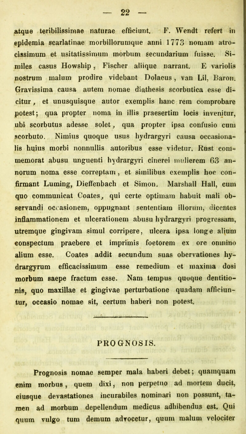 atque teribilissimae naturae efficiunt. F. Wendt refert in epidemia scarlatinae morbillorumque anni 1773 nomam atro- cissimum et usitatissimum morbum secundarium fuisse. Si- miles casus Howship, Fischer aliique narrant. E variolis nostrum malum prodire videbant Dolaeus, van Lil, Baron. Gravissima causa autem nomae diathesis scorbutica esse di- citur , et unusquisque autor exemplis hanc rem comprobare potest; qua propter noma in illis praesertim locis invenitur, ubi scorbutus adesse solet, qua propter ipsa confusio cum scorbuto. Nimius quoque usus hydrargyri causa oecasiona- lis huius morbi nonnullis autoribus esse videtur. Rust com- memorat abusu unguenti hydrargyri cinerei mulierem 63 an- norum noma esse correptam, et similibus exemplis hoc con- firmant Luming, Dieffenbach et Simon. Marshall Hali, cum quo communicat Coates, qui certe optimam habuit mali ob- servandi occasionem, oppugnant sententiam illorum, dicentes inflammationem et ulcerationem abusu hydrargyri progressam, utremque gingivam simul corripere, ulcera ipsa longe alium conspectum praebere et imprimis foetorem ex ore omnino alium esse. Coates addit secundum suas obervationes hy- drargyrum efficacissimum esse remedium et maxima dosi morbum saepe fractum esse. Nam tempus quoque dentitio- nis, quo maxillae et gingivae perturbatione quadam afficiun- tur, occasio nomao sit, certum haberi non potest. PROGNOSIS. Prognosis nomae semper mala haberi debet; quamquam enim morbus, quem dixi, non perpetuo ad mortem ducit, eiusque devastationes incurabiles nominari non possunt, ta- men ad morbum depellendum medicus adhibendus est. Qui quum vulgo tum demum advocetur, quum malum velociter