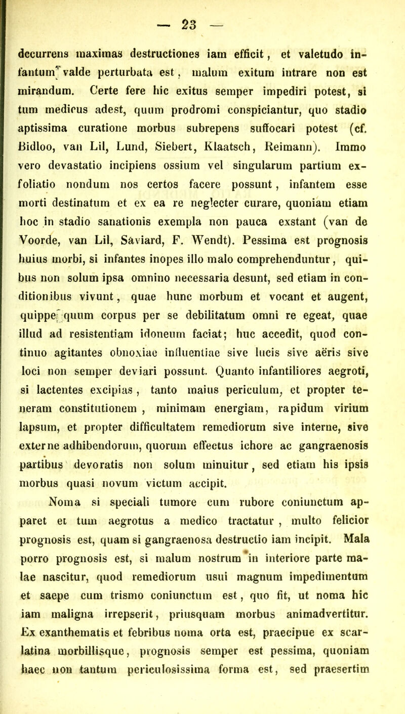 decurrens maximas destructiones iam efficit, et valetudo in- fantum^ valde perturbata est. malum exitura intrare non est mirandum. Certe fere hic exitus seraper impediri potest, si tum medicus adest, quum prodromi conspiciuntur, quo stadio aptissima curatione morbus subrepens suffocari potest (cf. Bidloo, van Lil, Lund, Siebert, Klaatsch, Reimann). Iramo vero devastatio incipiens ossium vel singularum partium ex- foliatio nondum nos certos facere possunt, infantem esse morti destinatum et ex ea re neglecter curare, quoniam etiam hoc in stadio sanationis exempla non pauca exstant (van de Voorde, van Lil, Saviard, F. Wendt). Pessima est prognosis huius morbi, si infantes inopes illo malo comprehenduntur, qui- bus non solum ipsa omnino necessaria desunt, sed etiam in con- ditionibus vivunt, quae hunc morbum et vocant et augent, quippef quum corpus per se debilitatum omni re egeat, quae illud ad resistentiam idoneum faciat; huc accedit, quod con- tinuo agitantes obnoxiae influentiae sive lucis sive aeris sive loci non semper deviari possunt. Quanto infantiliores aegroti, si lactentes excipias , tanto maius periculum, et propter te- neram constitutionem , minimam energiam, rapidum virium lapsum, et propter difficultatem remediorum sive interne, sive externe adhibendorum, quorum effectus ichore ac gangraenosis partibus devoratis non solum minuitur, sed etiam his ipsis morbus quasi novum victum accipit. Noma si speciali tumore cum rubore coniunctum ap- paret et tum aegrotus a medico tractatur , multo felicior prognosis est, quam si gangraenosa destructio iam incipit. Mala porro prognosis est, si malum nostrum^in interiore parte ma- lae nascitur, quod remediorum usui magnum impedimentum et saepe cum trismo coniunctum est, quo fit, ut noma hic iam maligna irrepserit, priusquam morbus animadvertitur. Ex exanthematis et febribus noma orta est, praecipue ex scar- latina morbillisque, prognosis semper est pessima, quoniam haec iion tantum periculosissima forma est, sed praesertim