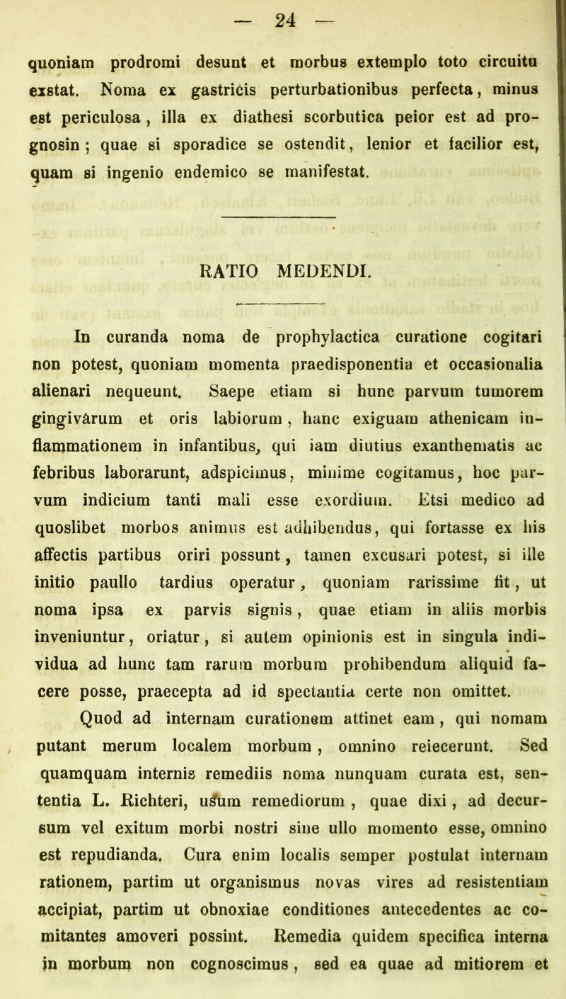 quoniam prodromi desunt et morbus extemplo toto circuitu exstat. Noma ex gastricis perturbationibus perfecta, minus est periculosa , illa ex diathesi scorbutica peior est ad pro- gnosin ; quae si sporadice se ostendit, lenior et facilior est, quam si ingenio endemico se manifestat. RATIO MEDENDI. In curanda noma de prophylactica curatione cogitari non potest, quoniam momenta praedisponentia et occasionalia alienari nequeunt. Saepe etiam si hunc parvum tumorem gingivarum et oris labiorum, hanc exiguam athenicam in- flanamationem in infantibus, qui iam diutius exanthematis ac febribus laborarunt, adspicimus, minime cogitamus, hoc par- vum indicium tanti mali esse exordium. Etsi medico ad quoslibet morbos animus est adhibendus, qui fortasse ex his affectis partibus oriri possunt, tamen excusari potest, si ille initio paullo tardius operatur, quoniam rarissime fit, ut noma ipsa ex parvis signis, quae etiam in aliis morbis inveniuntur, oriatur, si autem opinionis est in singula indi- vidua ad hunc tam rarum morbum prohibendum aliquid fa- cere posse, praecepta ad id spectantia certe non omittet. Quod ad internam curationem attinet eam , qui nomam ^ putant merum localem morbum , omnino reiecerunt. Sed quamquam internis remediis noma nunquam curata est, sen- tentia L. Richteri, u^um remediorum , quae dixi, ad decur- sum vel exitum morbi nostri sine ullo momento esse, omnino est repudianda, Cura enim localis semper postulat internam rationem, partim ut organismus novas vires ad resistentiam accipiat, partim ut obnoxiae conditiones antecedentes ac co- mitantes amoveri possint. Remedia quidem specifica interna in morbum non cognoscimus, sed ea quae ad mitiorem et