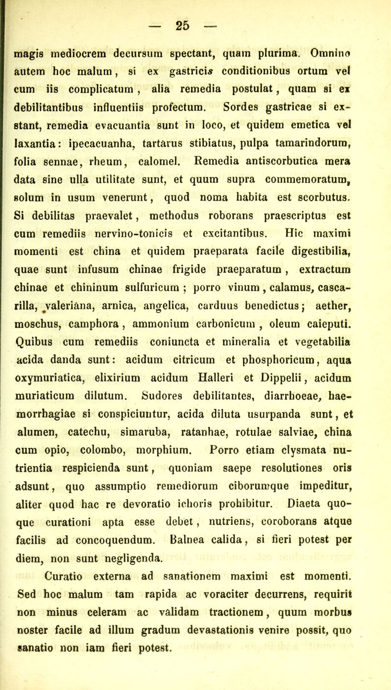 magis mediocrem decursum spectant, quam plurima. Omnino autem hoc malum, si ex gastricis conditionibus ortum vel cum iis complicatum , alia remedia postulat, quam si ex debilitantibus influentiis profectum. Sordes gastricae si ex- stant, remedia evacuantia sunt in loco, et quidem emetica vel laxantia: ipecacuanha, tartarus stibiatus, pulpa tamarindorum, folia sennae, rheum, calomel. Remedia antiscorbutica mera data sine ulla utilitate sunt, et quum supra commemoratum, solum in usum venerunt, quod noma habita est scorbutus. Si debilitas praevalet, methodus roborans praescriptus est cum remediis nervino-tonicis et excitantibus. Hic maximi momenti est china et quidem praeparata facile digestibilia, quae sunt infusum chinae frigide praeparatum, extractum chinae et chininum sulfuricum ; porro vinum, calamus, casca- rilla, ^Valeriana, arnica, angelica, carduus benedictus j aether, moschus, camphora, ammonium carbonicum , oleum caieputi. Quibus cura remediis coniuncta et mineralia et vegetabilia acida danda sunt: acidum citricum et phosphoricum, aqua oxymuriatica, elixirium acidum Halleri et Dippelii, acidum muriaticum dilutum. Sudores debilitantes, diarrhoeae, hae- morrhagiae si conspiciuntur, acida diluta usurpanda sunt, et alumen, catechu, simaruba, ratanhae, rotulae salviae, china cum opio, colombo, morphium. Porro etiam clysmata nu- trientia respicienda sunt, quoniam saepe resolutiones oris adsunt, quo assumptio remediorum ciborumque impeditur, aliter quod hac re devoratio ichoris prohibitur. Diaeta quo- que curationi apta esse debet, nutriens, coroborans atque facilis ad concoquendum. Balnea calida, si fieri potest per diem, non sunt negligenda. Curatio externa ad sanationem maximi est momenti. Sed hoc malum tam rapida ac voraciter decurrens, requirit non minus celeram ac validam tractionem, quum morbus noster facile ad illum gradum devastationis venire possit, quo sanatio non iam fieri potest.