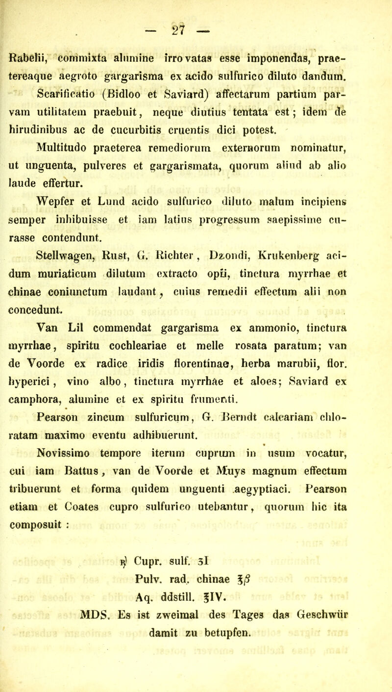 Rabelii, conrimixta alumine irrovatas esse imponendas, prae- tereaqne aegroto gargarisma ex acido sulfurico diluto dandum. Scarificatio (Bidloo et Saviard) affectarum partium par- vam utilitatem praebuit, neque diutius tentata est; idem de hirudinibus ac de cucurbitis cruentis dici potest Multitudo praeterea remediorum externorum nominatur, ut unguenta, pulveres et gargarismata, quorum aliud ab alio laude effertur. Wepfer et Lund acido sulfurico diluto malum incipiens semper inhibuisse et iam latius progressum saepissime cu- rasse contendunt Stellwagen, Rust, G. Richter , Da-ondi, Kriikenberg aci- dum muriaticum dilutum extracto opii, tinctura myrrhae et chinae coniunctum laudant^ cuius remedii effectum alii non concedunt. Van Lil commendat gargarisma ex ammonio, tinctura myrrhae, spiritu cochleariae et meile rosata paratum; van de Voorde ex radice iridis florentinae, herba marubii, flor, hyperici, vino albo, tinctura myrrhae et aloes; Saviard ex camphora, alumine et ex spiritu frumeriti. Pearson zincum sulfuricum, G. Beriidt calcariam chlo- ratara maximo eventu adhibuerunt. Novissimo tempore iterum cuprum in usum vocatur, cui iam Battus, van de Voorde et Muys magnum effectum tribuerunt et forma quidem unguenti aegyptiaci. Pearson etiam et Coates cupro sulfurico utebantur, quorum hic ita composuit : I)) Cupr. sulf. 3l Pulv. rad. chinae 5/^ Aq. ddstill. MDS. Es ist zweimal des Tages das Geschwiir darait zu betupfen.