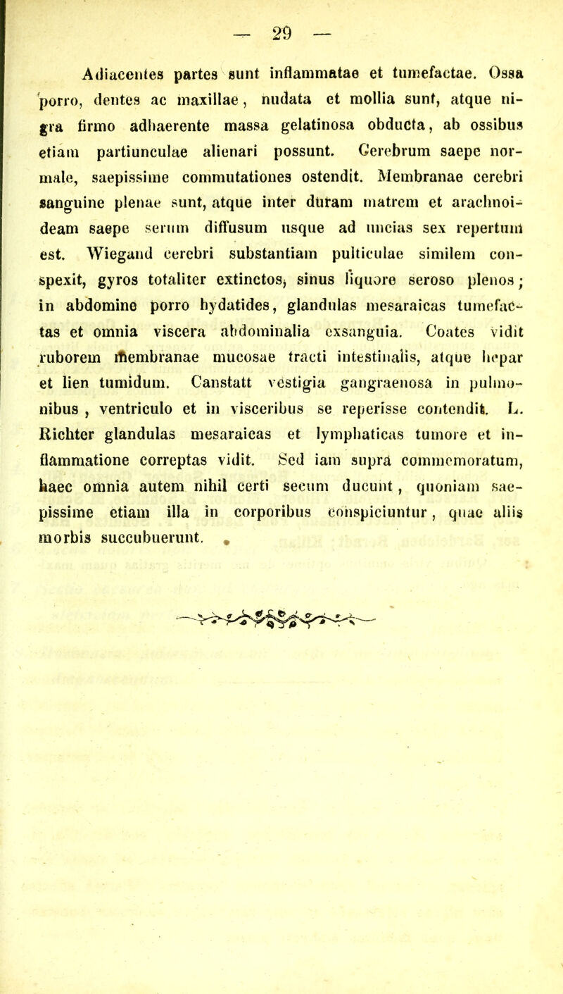 Adiacentes partes sunt inflammatae et tumefactae. Ossa 'porro, dentes ac maxillae, nudata et mollia sunt, atque ni- gra firmo adhaerente massa gelatinosa obducta, ab ossibus etiam partiunculae alienari possunt. Cerebrum saepe nor- male, saepissime commutationes ostendit. Membranae cerebri «anguine plenae sunt, atque inter diitam matrem et arachnoi- deam saepe serum diffusum usque ad uncias sex repertum est. Wiegand cerebri substantiam pulticulae similem con- spexit, gyros totaliter extinctosj sinus liquore seroso plenos; in abdomine porro bydatides, glandulas mesaraicas tumefac- tas et omnia viscera abdominalia exsanguia. Coates Vidit ruborem iflembranae mucosae tracti intestinalis, atque hepar et lien tumidum. Canstatt vestigia gangraenosa in pulmo- nibus , ventriculo et in visceribus se reperisse contendit L. Richter glandulas mesaraicas et lymphaticas tumore et in- flammatione correptas vidit. Sed iam supra commemoratum, kaec oiimia autem nihil certi secum ducunt, quoniam sae- pissime etiam illa in corporibus conspiciuntur, qnae aliis morbis succubuerunt. *
