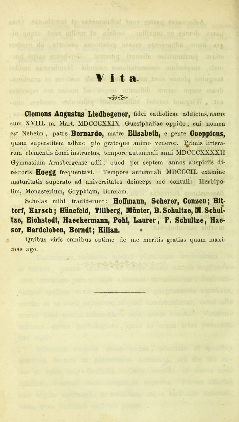 Vita. Olcmens Augustus Liedhegonery Mei catholicae addictus, natus sum XYIII. m, Mart. MDCCCXXIX Guestphaliae oppido , cui nomen est Xeheim , patre BeruardO| matre Elisabeth| e gente CooppicUSp quam superstitem adhuc pio grato que animo veneror. !l^’imis littera- rum elementis domi instructus, tempore autumnali anni MDCCCXXXXII Gymnasium Arnsbergense adii, quod per septem annos auspiciis di- rectoris Hoegg frequentavi. Tempore autumnali MDCCCIL examine maturitatis superato ad universitates deinceps me contuli: Herbipo- lim, Monasterium, Gryphiam, Bonnam. Scholas mihi tradiderunt: HotTuianUi SohorOFi COUSSCU j Hit- tcrf, Earsch; Hunefeld, Tillberg, Munter, B. Sohultze, SI Schul» tze, Eichst^dt, Haeckermann, Pohl, Laurer, F. SchultzOi Hae- ser, Bardeleben, Berndt; Eilian. • Quibus viris omnibus optime de me meritis gratias quam maxi* mas ago.