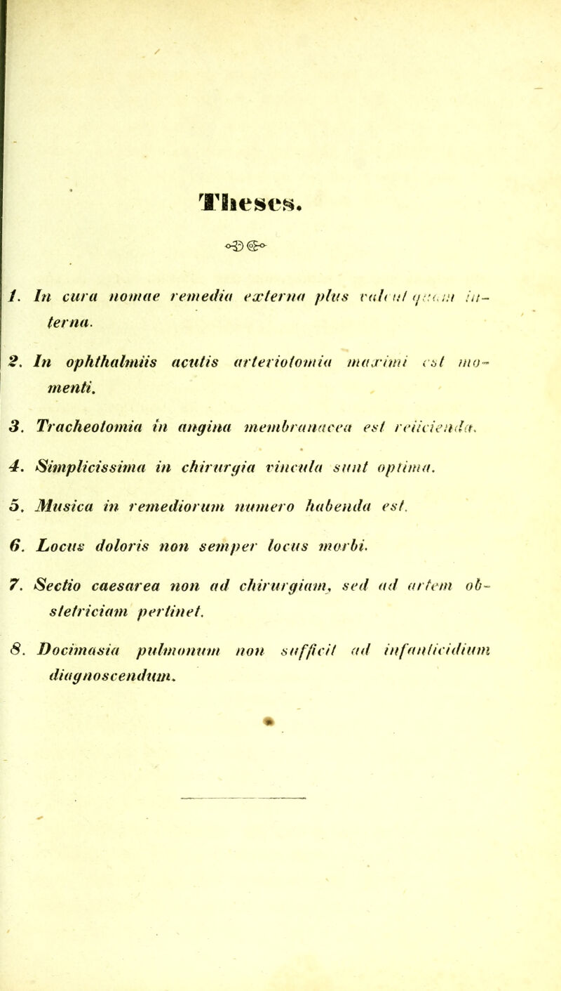 Tiiescs. 1, In cura nomae remedia externa plus ral( ti/ (/. '(. ju in- ter na. 2, In ophthalmiis acutis arteriotomia maximi est mo- menti, 3, Tracheotomia in angina membranacea est reiicienda. 4, Simplicissima in chirurgia vincula sunt optima, 5, Musica in remediorum numero habenda est, 6, Locus doloris non semper locus morbi. 7, Sectio caesarea non ad chirurgiam, sed ad artem ob- stetriciam pertinet, 8, Docimasia pulmonum non sufficit ad infanticidium dia g noscendum.