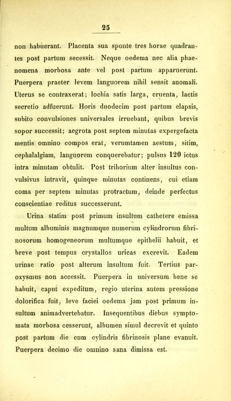 non habuerant. PJacenta sua sponte tres horae quadran- tes post partum secessit. Neque oedema nec alia phae- nomena morbosa ante vel post partum apparuerunt. Puerpera praeter levem languorem nihil sensit anomali. Uterus se contraxerat; lochia satis larga, cruenta, lactis secretio adfuerunt. Horis duodecim post partum elapsis, subito convulsiones universales irruebant, quibus brevis sopor successit; aegrota post septem minutas expergefacta mentis omnino compos erat, verumtamen aestum, sitim, cephalalgiam, languorem conquerebatur; pulsus 120 ictus intra minutam obtulit. Post trihorium alter insultus con- vulsivus intravit, quinque minutas continens, cui etiam coma per septem minutas protractum, deinde perfectus conscientiae reditus successerunt. Urina statim post primum insultum cathetere emissa multum albuminis magnumque numerum cylindrorum fibri- nosorum homogeneorum multumque epithelii habuit, et breve post tempus crystallos uricas excrevit. Eadem urinae ratio post alterum insultum fuit. Tertius par- oxysmus non accessit. Puerpera in universum bene se habuit, caput expeditum, regio uterina autem pressione dolorifica fuit, leve faciei oedema jam post primum in- sultum animadvertebatur. Insequentibus diebus sympto- mata morbosa cesserunt, albumen simul decrevit et quinto post partum die cum cylindris fibrinosis plane evanuit. Puerpera decimo die omnino sana dimissa est.