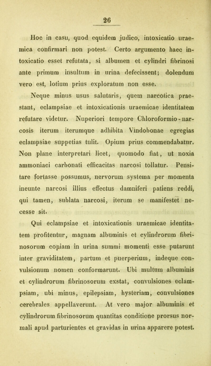 Hoc in casu, quod equidem judico, intoxicatio urae- mica confirmari non potest. Certo argumento haec in- toxicatio esset refutata, si albumen et cylindri fibrinosi ante primum insultura in urina defecissent; dolendum vero est, lotium prius exploratum non esse. Neque minus usus salutaris, quem narcotica prae- stant, eclampsiae et intoxicationis uraemicae identitatem refutare videtur. Nuperiori tempore Chloroformio - nar- cosis iterum iterumque adhibita Vindobonae egregias eclampsiae suppetias tulit. Opium prius commendabatur. Non plane interpretari licet, quomodo fiat, ut noxia ammoniaci carbonati efficacitas narcosi tollatur. Pensi- tare fortasse possumus, nervorum systema per momenta ineunte narcosi illius effectus damniferi patiens reddi, qui tamen, sublata narcosi, iterum se manifestet ne- cesse sit. Qui eclampsiae et intoxicationis uraemicae identita- tem profitentur, magnam albuminis et cylindrorum fibri- nosorum copiam in urina summi momenti esse putarunt inter graviditatem, partum et puerperium, indeque con- vulsionum nomen conformarunt. Ubi multum albuminis et cylindrorum fibrinosorum exstat, convulsiones eclam- psiam, ubi minus, epilepsiam, hysteriam, convulsiones cerebrales appellaverunt. At vero major albuminis et cylindrorum fibrinosorum quantitas conditione prorsus nor- mali apud parturientes et gravidas in urina apparere potest.