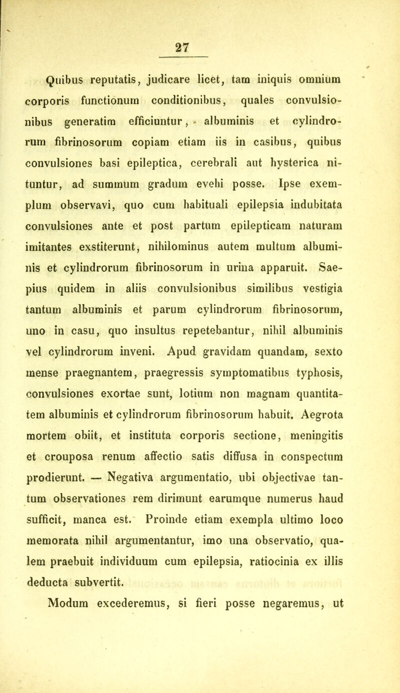 Quibus reputatis, judicare licet, tara iniquis omnium corporis functionum conditionibus, quales convulsio- nibus generatira efficiuntur, - albuminis et cylindro- rum fibrinosorum copiam etiam iis in casibus, quibus convulsiones basi epileptica, cerebrali aut hysterica ni- tuntur, ad summum gradum evehi posse. Ipse exem- plum observavi, quo cum habituali epilepsia indubitata convulsiones ante et post partum epilepticam naturam imitantes exstiterunt, nihilominus autem multum albumi- nis et cylindrorum fibrinosorum in urina apparuit. Sae- pius quidem in aliis convulsionibus similibus vestigia tantum albuminis et parum cylindrorum fibrinosorum, uno in casu, quo insultus repetebantur, nihil albuminis vel cylindrorum inveni. Apud gravidam quandam, sexto mense praegnantem, praegressis symptomatibus typhosis, convulsiones exortae sunt, lotium non magnam quantita- tem albuminis et cylindrorum fibrinosorum habuit. Aegrota mortem obiit, et instituta corporis sectione, meningitis et crouposa renum affectio satis diffusa in conspectum prodierunt. — Negativa argumentatio, ubi objectivae tan- tum observationes rem dirimunt earumque numerus haud sufficit, manca est. Proinde etiam exempla ultimo loco memorata nihil argumentantur, imo una observatio, qua- lem praebuit individuum cum epilepsia, ratiocinia ex illis deducta subvertit. Modum excederemus, si fieri posse negaremus, ut